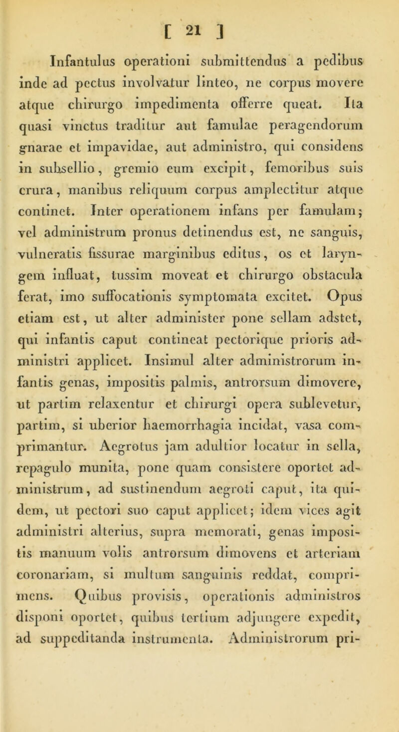 Infantulus operationi submittendus a pedibus inde ad pectus involvatur linteo, ne corpus movere atque chirurgo impedimenta offerre queat. Ita quasi vinctus traditur aut famulae peragendorum gnarae et impavidae, aut administro, qui considens in subsellio, gremio eum excipit, femoribus suis crura, manibus reliquum corpus amplectitur atque continet. Inter operationem infans per famulam; vel administrum pronus detinendus est, ne sanguis, vulneratis fissurae marginibus editus, os et laryn- gem influat, tussim moveat et chirurgo obstacula ferat, imo suffocationis symptomata excitet. Opus etiam est, ut alter administer pone sellam adstet, qui infantis caput contineat pectorique prioris ad- ministri applicet. Insimul alter administrorum in- fantis genas, impositis palmis, antrorsum dimovere, ut partim relaxentur et chirurgi opera sublevetur, partim, si uberior haemorrhagia incidat, vasa com- primantur. Aegrotus jam adultior locatur in sella, repagulo munita, pone quam consistere oportet ad- ministrum, ad sustinendum aegroti caput, ita qui- dem, ut pectori suo caput applicet; idem vices agit administri alterius, supra memorati, genas imposi- tis manuum volis antrorsum dimovens et arteriam coronariam, si multum sanguinis reddat, compri- mens. Quibus provisis, operationis administros disponi oportet, quibus tertium adjungere expedit, ad suppeditanda instrumenta. Administrorum pri-