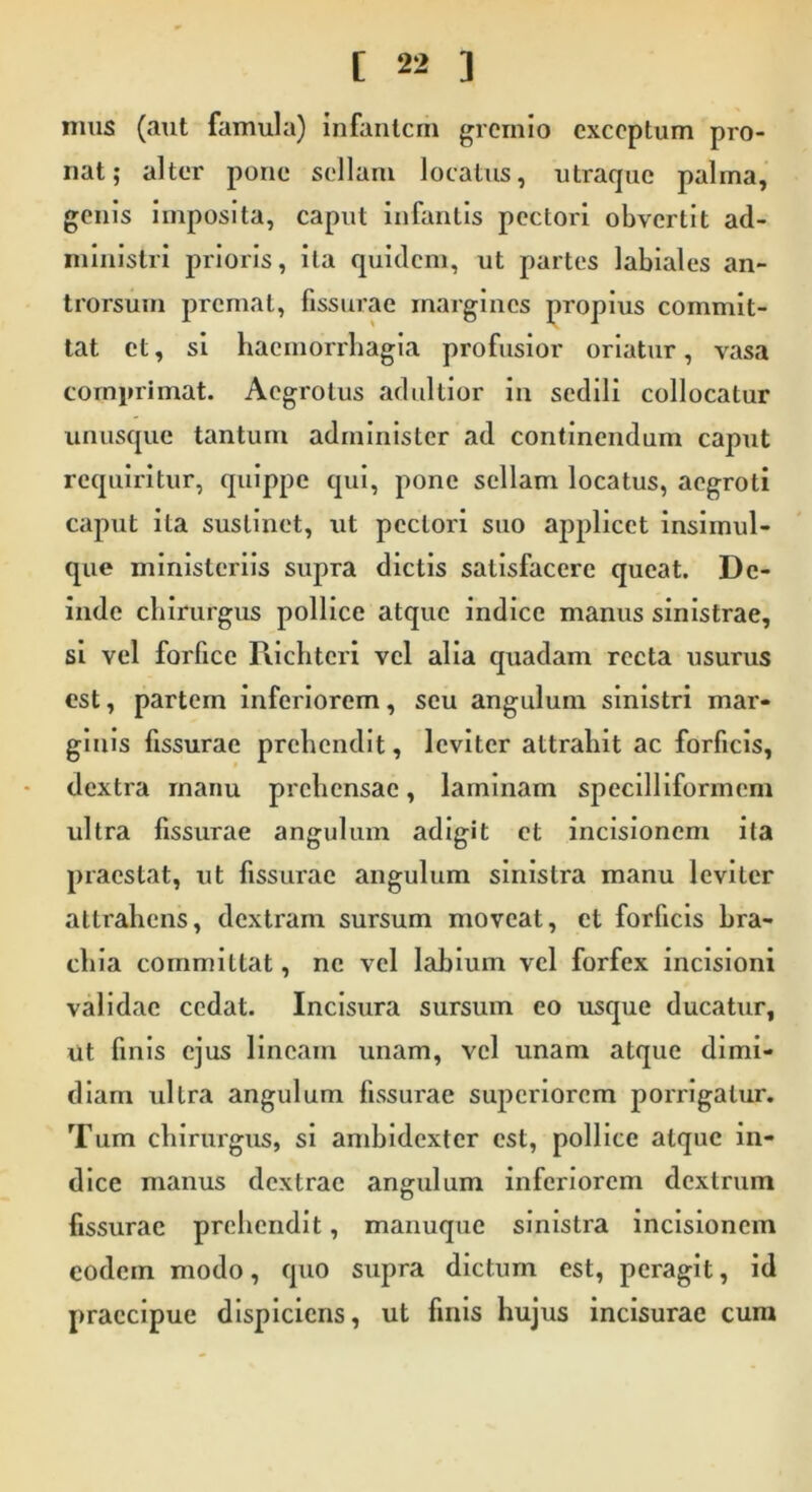 mus (aut famula) infantem gremio exceptum pro- nat; alter pone sellam locatus, utraque palma, genis imposita, caput infantis pectori obvertit ad- ministri prioris, ita quidem, ut partes labiales an- trorsum premat, fissurae margines propius commit- tat ct, si haemorrhagia profusior oriatur, vasa comprimat. Aegrotus adultior in sedili collocatur unusque tantum administer ad continendum caput requiritur, quippe qui, pone sellam locatus, aegroti caput ita sustinet, ut pectori suo applicet insimul- que ministeriis supra dictis satisfacere queat. De- inde chirurgus pollice atque indice manus sinistrae, si vel forfice Richtcri vel alia quadam recta usurus est, partem inferiorem, seu angulum sinistri mar- ginis fissurae prehendit, leviter attrahit ac forficis, dextra manu prehensae, laminam specilliformem ultra fissurae angulum adigit ct incisionem i ia praestat, ut fissurae angulum sinistra manu leviter attrahens, dextram sursum moveat, ct forficis bra- chia committat, ne vel labium vel forfex incisioni validae cedat. Incisura sursum eo usque ducatur, ut finis ejus lineam unam, vel unam atque dimi- diam ultra angulum fissurae superiorem porrigatur. Tum chirurgus, si ambidexter est, pollice atque in- dice manus dextrae angulum inferiorem dextrum fissurae prehendit, manuque sinistra incisionem eodem modo, quo supra dictum est, peragit, id praecipue dispiciens, ut finis hujus incisurae cum