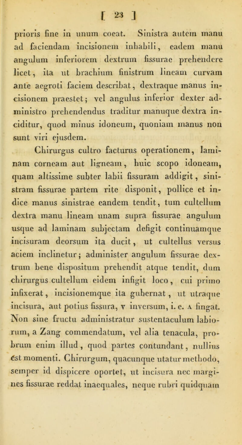 prioris fine in unum coeat. Sinistra autem manu ad faciendam incisionem inhabili, eadem manu angulum inferiorem dextrum fissurae prehendere licet, ita ut brachium finistrum lineam curvam ante aegroti faciem describat, dextraque manus in- cisionem praestet; vel angulus inferior dexter ad- ministro prehendendus traditur manuque dextra in- ciditur, quod minus idoneum, quoniam manus non sunt viri ejusdem. Chirurgus cultro facturus operationem, lami- nam corneam aut ligneam, huic scopo idoneam, quam altissime subter labii fissuram addigit, sini- stram fissurae partem rite disponit, pollice et in- dice manus sinistrae eandem tendit, tum cultellum dextra manu lineam unam supra fissurae angulum usque ad laminam subjectam defigit continuamque incisuram deorsum ita ducit, ut cultellus versus aciem inclinetur; administer angulum fissurae dex- trum bene dispositum prehendit atque tendit, dum chirurgus cultellum eidem infigit loco, cui primo infixerat, incisionemque ita guhernat , ut utraque incisura, aut potius fissura, v inversum, i. c. \ fingat. Non sine fructu administratur sustentaculum labio- rum, a Zang commendatum, vel alia tcnacula, pro- brum enim illud, quod partes contundant, nullius dst momenti. Chirurgum, quacunque utatur methodo, semper id dispicere oportet, ut incisura nec margi- nes fissurae reddat inaequales, neque rubri quidquam