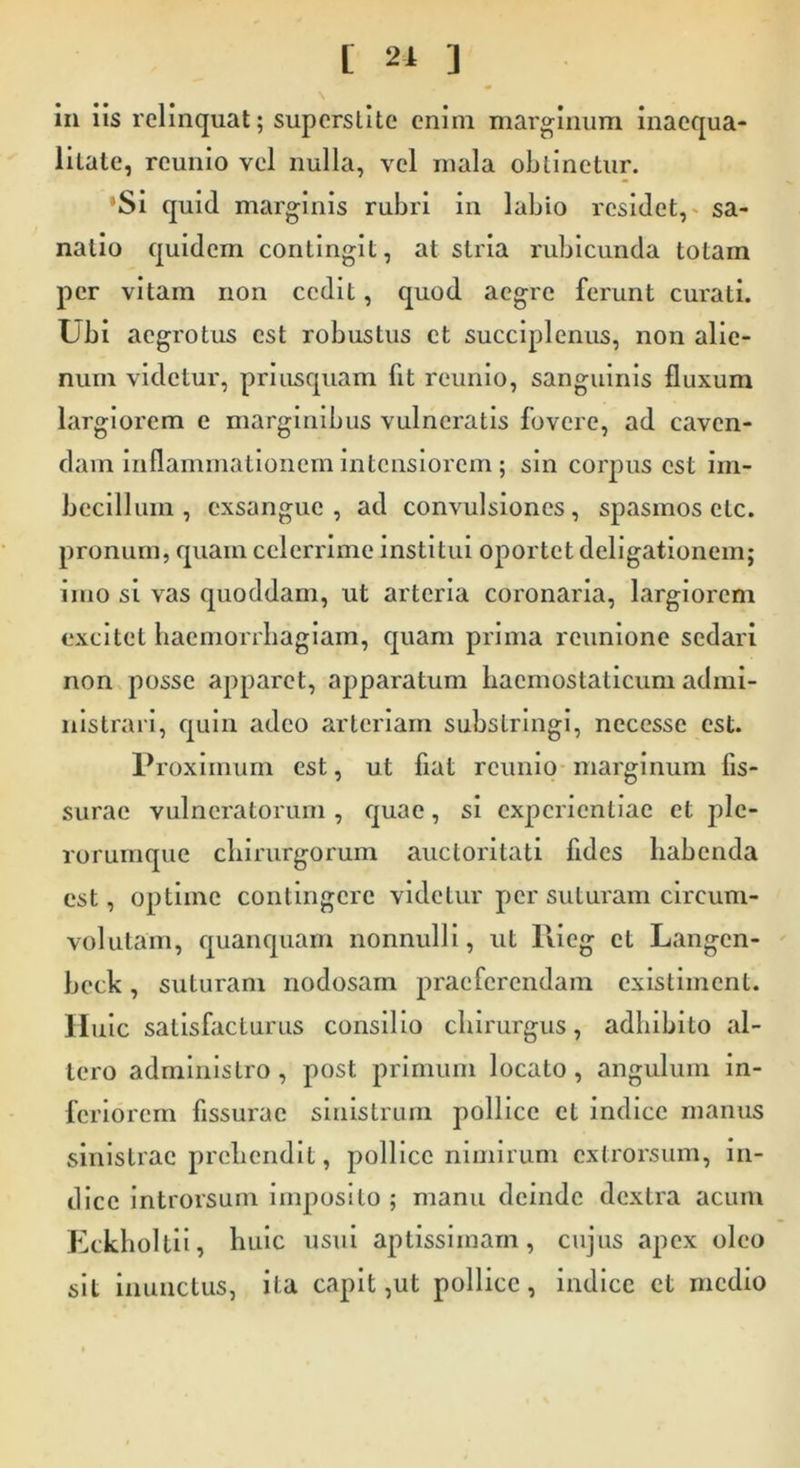 L 21 J \ in iis relinquat; supcrslite enim marginum inaequa- litate, reunio vel nulla, vel mala obtinetur. ’Si quid marginis rubri in labio residet, sa- natio quidem contingit, at stria rubicunda totam per vitam non cedit, quod aegre ferunt curati. Lbi aegrotus est robustus et succiplenus, non alie- num videtur, priusquam fit reunio, sanguinis fluxum largiorem e marginibus vulneratis fovere, ad caven- dam inflammationem intensiorem ; sin corpus est im- becillum , exsangue, ad convulsiones, spasmos elc. pronum, quam celerrime institui oportet deligationem; imo si vas quoddam, ut arteria coronaria, largiorem excitet haemorrhagiam, quam prima rcunione sedari non posse apparet, apparatum haemostaticum admi- nistrari, quin adeo arteriam substringi, necesse est. Proximum est, ut fiat reunio marginum fis- surae vulneratorum , quae, si experientiae et plc- rorumque chirurgorum auctoritati fides habenda est, optime contingere videtur per suturam circum- volutam, quanquam nonnulli, ut llicg et Langcn- beck, suturam nodosam praeferendam existiment. II uic satisfacturus consilio chirurgus, adhibito al- tero administro, post primum locato, angulum in- feriorem fissurae sinistrum pollice et indice manus sinistrae prehendit, pollice nimirum extrorsum, in- dice introrsum imposito ; manu deinde dextra acum Eckholtii, huic usui aptissimam, cujus apex oleo sit inunctus, ita capit,ut pollice, indice et medio