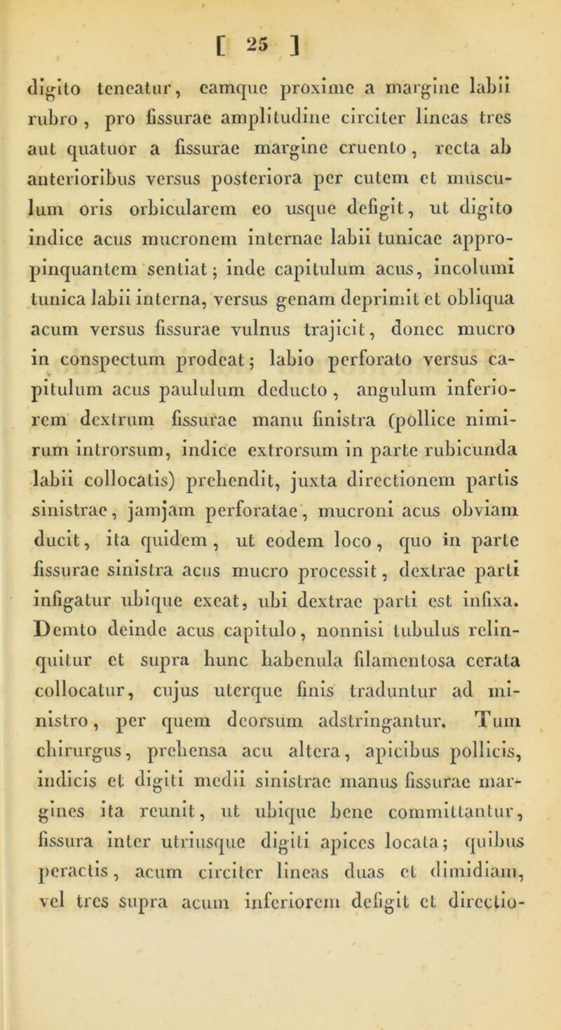 digito teneatur, camque proxime a margine labii rubro , pro fissurae amplitudine circiter lineas tres aut quatuor a fissurae margine cruento, recta ab anterioribus versus posteriora per cutem et muscu- lum oris orbicularem eo usque defigit, ut digito indice acus mucronem internae labii tunicae appro- pinquantem sentiat; inde capitulum acus, incolumi tunica labii interna, versus genam deprimit et obliqua acum versus fissurae vulnus trajicit, donec mucro in conspectum prodeat; labio perforato versus ca- pitulum acus paululum deducto , angulum inferio- rem dextrum fissurae manu finistra (pollice nimi- rum introrsum, indice extrorsum in parte rubicunda labii collocatis) prehendit, juxta directionem partis sinistrae, jamjam perforatae, mucroni acus obviam ducit, ita quidem, ut eodem loco, quo in parte fissurae sinistra acus mucro processit, dextrae parti infigatur ubique exeat, ubi dextrae parti est infixa. Demto deinde acus capitulo, nonnisi tubulus relin- quitur et supra hunc habenula filamentosa cerata collocatur, cujus uterque finis traduntur ad mi- nistro, per quem deorsum adstringantur. Tum chirurgus, prehensa acu altera, apicibus pollicis, indicis et digiti medii sinistrae manus fissurae mar- gines ita reunit, ut ubique bene committantur, fissura inter utriusque digiti apices locata; quibus peractis, acum circiter lineas duas et dimidiam, vel tres supra acum inferiorem defigit et directio-