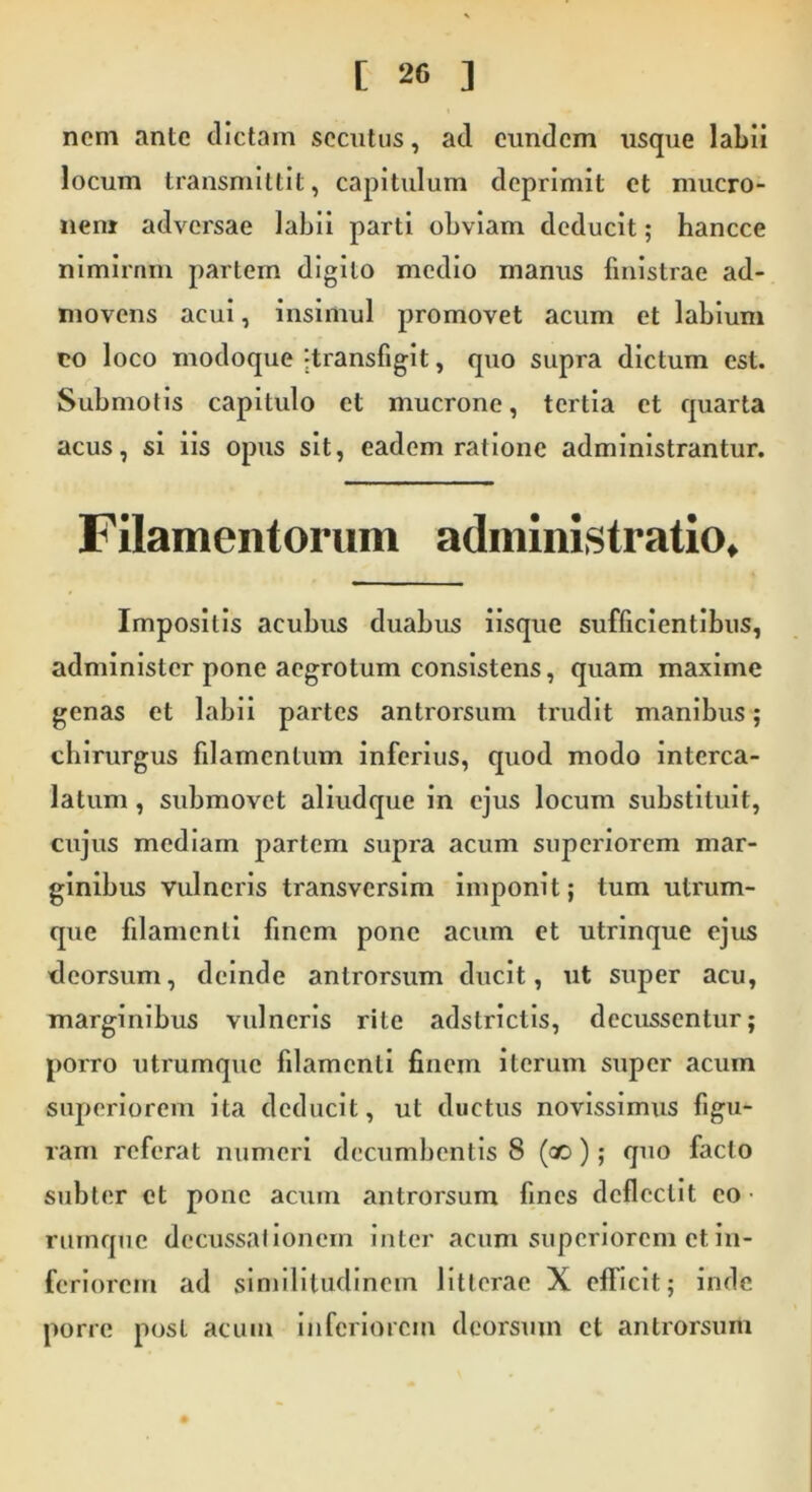 noni ante dictam secutus, ad eundem usque labii locum transmittit, capitulum deprimit et mucro- nem adversae labii parti obviam deducit; hancce nimirnm partem digito medio manus finistrae ad- movens acui, insimul promovet acum et labium eo loco modoque -transfigit, quo supra dictum est. Submotis capitulo et mucrone, tertia et quarta acus, si iis opus sit, eadem ratione administrantur. Filamentorum administratio. Impositis acubus duabus iisque sufficientibus, administer pone aegrotum consistens, quam maxime genas et labii partes antrorsum trudit manibus; chirurgus filamentum inferius, quod modo interca- latum , submovet aliudque in ejus locum substituit, cujus mediam partem supra acum superiorem mar- ginibus vulneris transversim imponit; tum utrum- que filamenti fmem pone acum et utrinque ejus deorsum, deinde antrorsum ducit, ut super acu, marginibus vulneris rite adstrictis, decussentur; porro utrumque filamenti finem iterum super acum superiorem ita deducit, ut ductus novissimus figu- ram referat numeri decumbentis 8 (ao); quo facto subter et pone acum antrorsum fines deflectit eo rumque decussationem inter acum superiorem et. in- feriorem ad similitudinem litterae X efficit; inde porre post acum inferiorem deorsum et antrorsum