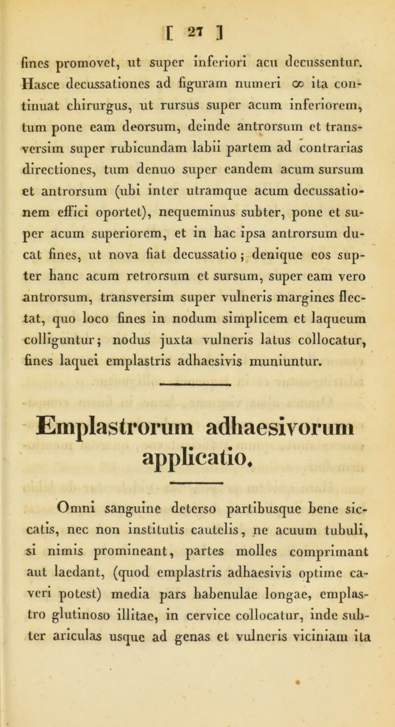 fines promovet, ut super inferiori acu decussentur. Hasce decussationes ad figuram numeri cc ita con- tinuat chirurgus, ut ruisus super acum inferiorem, tum pone eam deorsum, deinde antrorsum et trans- versim super rubicundam labii partem ad contrarias directiones, tum denuo super eandem acum sursum et antrorsum (ubi inter utramque acum decussatio- nem effici oportet), nequeminus subter, pone et su- per acum superiorem, et in bac ipsa antrorsum du- cat fines, ut nova fiat decussatio ; denique cos sup- ter banc acum retrorsum ct sursum, super eam vero antrorsum, transversim super vulneris margines flec- tat, quo loco fines in nodum simplicem et laqueum colliguntur; nodus juxta vulneris latus collocatur, fines laquei emplastris adhaesivis muniuntur. Emplastrorum adhaesivorum applicatio. Omni sanguine deterso partibusque bene sic- catis, nec non institutis cautelis, ne acuum tubuli, si nimis promineant, partes molles comprimant aut laedant, (quod emplastris adhaesivis optime ca- veri potest) media pars habenulae longae, emplas- tro glutinoso illitae, in cervice collocatur, inde sub- ter ariculas usque ad genas et vulneris viciniam ita