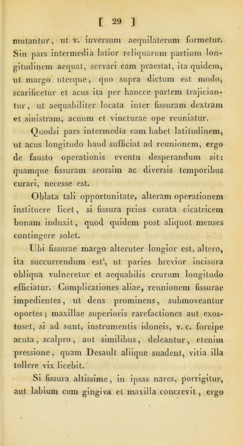 mutantur, ut v. inversum acquilatcrum formetur. Sin pars intermedia latior reliquarum partium lon- gitudinem aequat, servari eam praestat, ita quidem, ut margo uterque, quo supra dictum est modo, scarificetur et acus ita per hancce partem trajician- tur, ut aequabiliter locata inter fissuram dextram et sinistram, acuum et vincturae ope reuniatur. Quodsi pars intermedia eam habet, latitudinem, ut acus longitudo haud sufficiat ad rcunioncm, ergo de fausto operationis eventu desperandum sit: quamque fissuram seorsim ac diversis temporibus curari, necesse est. Oblata tali opportunitate, alteram operationem instituere licet, si fissura prius curata cicatricem bonam induxit, quod quidem post aliquot menses contingere solet. Ubi fissurae margo alteruter longior est, altero, ita succurrendum est\ ut paries brevior incisura obliqua vulneretur et aequabilis crurum longitudo efficiatur. Complicationes aliae, rcunionem fissurae impedientes, ut dens prominens, submoveantur oportes; maxillae superioris rarefactioncs aut exos- toset, si ad sunt, instrumentis idoneis, v. c. forcipe acuta, scalpro, aut similibus, deleantur, etenim pressione, quam Desault aliique suadent, vilia illa tollere vix licebit. Si fissura altissime, in ipsas nares, porrigitur, aut labium cum gingiva et maxilla concrevit, ergo