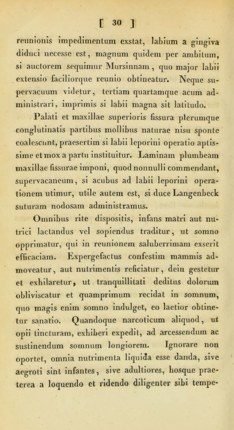 reunionis impedimentum exstat, labium a gingiva diduci nccessc est, magnum quidem per ambitum, si auctorem sequimur Mursinnam, quo major labii extensio faciliorque reunio obtineatur. Neque su- pervacuum videtur , tertiam quartamque acum ad- ministrari, imprimis si labii magna sit latitudo. Palati et maxillae superioris fissura plerumque conglutinatis partibus mollibus naturae nisu sponte coalescunt, praesertim si labii leporini operatio aptis- sime et mox a partu instituitur. Laminam plumbeam maxillae fissurae imponi, quod nonnulli commendant, supervacaneum, si acubus ad labii leporini opera- tionem utimur, utile autem est, si duce Langenbeck suturam nodosam administramus. Omnibus rite dispositis, infans matri aut nu- trici lactandus vel sopiendus traditur, ut somno opprimatur, qui in reunionem saluberrimam exserit efficaciam. Expergefactus confcstim mammis ad- moveatur, aut nutrimentis reficiatur, dcin gestetur et exhilaretur, ut tranquillitati deditus dolorum obliviscatur et quamprimum recidat in somnum, quo magis enim somno indulget, eo laetior obtine- tur sanatio. Quandoque narcoticum aliquod, ut opii tincturam, exhiberi expedit, ad arcessendum ac sustinendum somnum longiorem. Ignorare non oportet, omnia nutrimenta liquida esse danda, sive aegroti sint infantes, sive adultiores, hosque prae- terea a loquendo et ridendo diligenter sibi tempe-