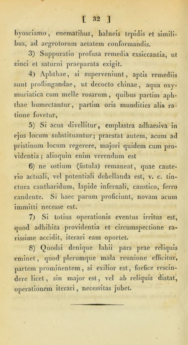 hyosciamo, enematibus, balneis tepidis et simili- bus, ad aegrotorum aetatem conformandis. 3) Suppuratio profusa remedia exsiccantia, ut zinci et saturni praeparata exigit. 4) Apbtbae, si superveniunt, aptis remediis sunt proflingandae, ut decocto cbinae, aqua oxy- murialica cum meile rosarum, quibus partim apli- tbae humcctantur, partim oris mundities alia ra- tione fovetur, 5) Si acus divellitur, emplastra adhaesiva in ejus locum substituantur; praestat autem, acum ad pristinum locum regerere, majori quidem cum pro- videntia ; alioquin enim verendum est 6) ne ostium (fistula) remaneat, quae caute- rio actuali, vel potentiali debellanda est, v. c. tin- ctura cantharidum, lapide infernali, caustico, ferro candente. Si haec parum proficiunt, novam acum immitti necesse est. 7) Si totius operationis eventus irritus est, quod adhibita providentia et circumspectione ra- rissime accidit, iterari eam oportet. 8) Quodsi denique labii pars prae reliquis eminet, quod plerumque mala reunione efficitur, partem prominentem, si exilior est, forfice rescin- dere licet, sin major est, vel ab reliquis distat, operationem iterari, necessitas jubet.