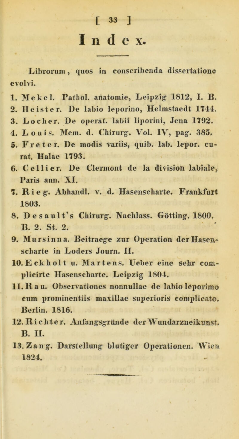 Inde x Librorum, quos in conscribenda dissertatione evolvi. 1. Mekel. Pathol. anatomie, Leipzig- 1812, I. B. 2. Ile is ter. De labio leporino, Helmstaedt 1714. 3. Loclier. De operat, labii liporini, Jena 1792. 4. Louis. Mem. d. Chirurgr» Vol. IV, pag-. 385. 5. Freter. De modis variis, quib. lab. lepor, cu- rat. Ualae 1793. 6. Cellier. De Clermont de la division labiale, Paris ann. XI. 7. R i e g\ Abhamll. v. d. Hasenscharte. Frankfuit 1803. 8. Desault’s Chirurg1. Nachlass. Gotting-. 1800. B. 2. St. 2. 9. Mursinna. Beitraeg-e zur Operation derllasen- scliarte in Loders Journ. II. 10. Eckliolt u. Martens. Ueber eine sekr com- plicirte Hasenscharte. Leipzig 1804. 11.11 au. Observationes nonnullae de labio leporimo cum prominentiis maxillae superioris complicato. Berlin. 1816. 12. Richter. Anfangsgriinde der Wundarzneikunst. B. II. 13. Zang. Darstelliing: blutiger Opcrationcn. Wien 1824.