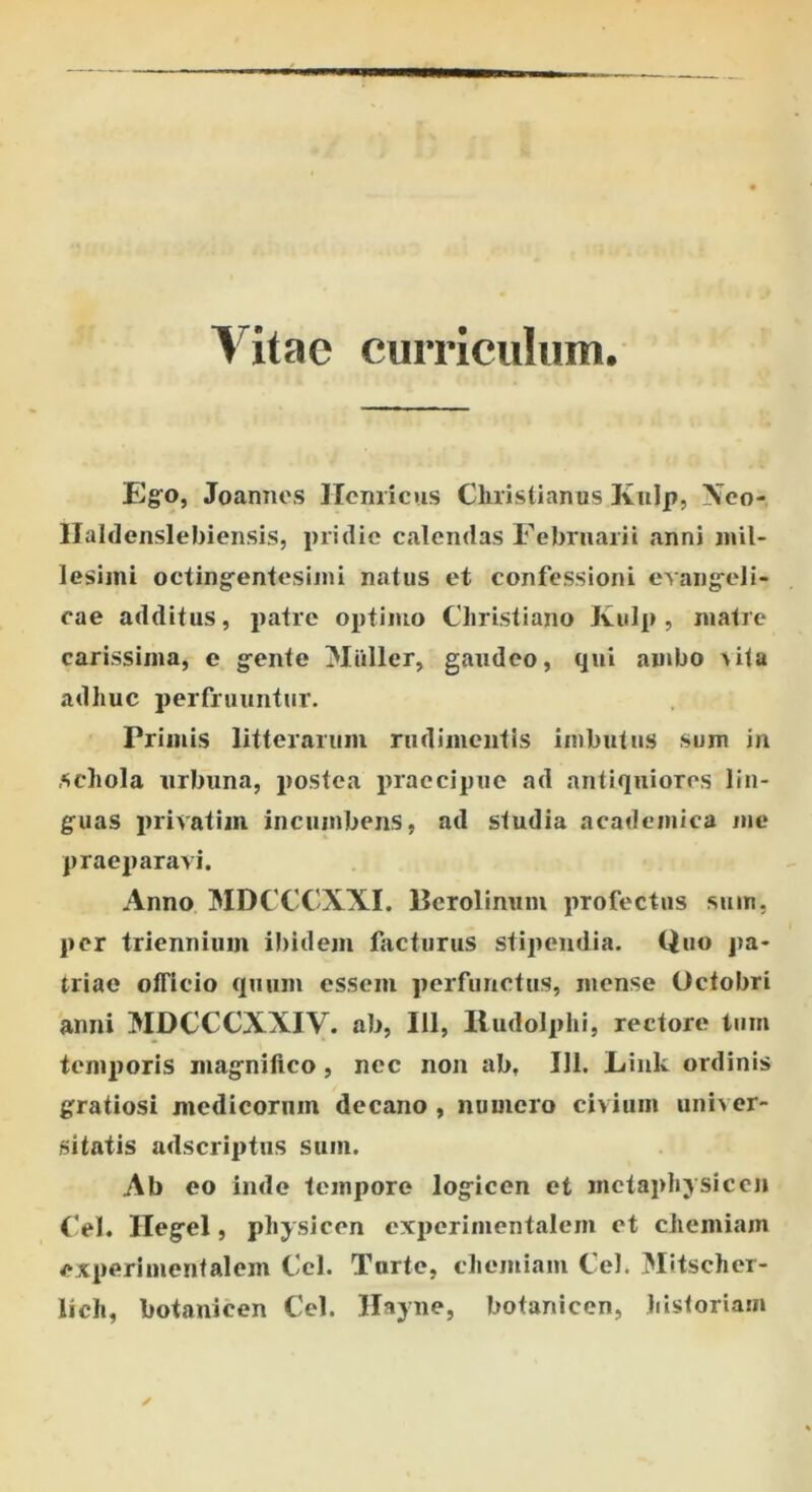 Vitae curriculum. Ego, Joannes Hernicus Christianus Kulp, Xco- Haldenslebiensis, pridie calendas Februarii anni mil- lesimi octingentesimi natus et confessioni evangeli- cae additus, patre optimo Christiano Kulp , matre carissima, e gente titiller, gaudeo, qui ambo >ita adhuc perfruuntur. Primis litterarum rudimentis imbutus sum in schola urbuna, postea praecipue ad antiquiores lin- guas privatim incumbens, ad studia academica me praeparavi. Anno MDCCCXXI. Berolinum profectus sum, per triennium ibidem facturus stipendia. Quo pa- triae officio quum essem perfunctus, mense Octobri anni MDCCCXXIV. ab, 111, Rudolphi, rectore tum temporis magnifico, nec non ab, 111. Link ordinis gratiosi medicorum decano , numero civium univer- sitatis adseriptus sum. Ab eo inde tempore logicen et mctaphysicen Cei. Ilegel, pliysicen experimentalem et chemiam experimentalem Ccl. Turtc, chemiam Cei. Mitscher- lich, botanicen Cei. Hayne, botanicen, historiam