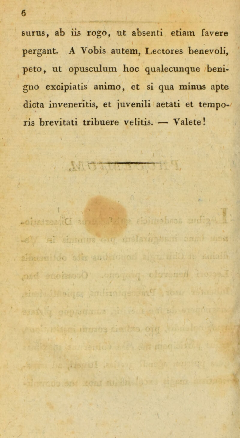 surus, ab iis rogo, ut absenti etiam favere \ pergant. A Vobis autem, Lectores benevoli, peto, ut opusculum hoc qualecunque beni- gno excipiatis animo, et si qua minus apte dicta inveneritis, et juvenili aetati et tempo- ris brevitati tribuere velitis. — Valete! \ j' • • . •; >; > v ■ ,)1 )