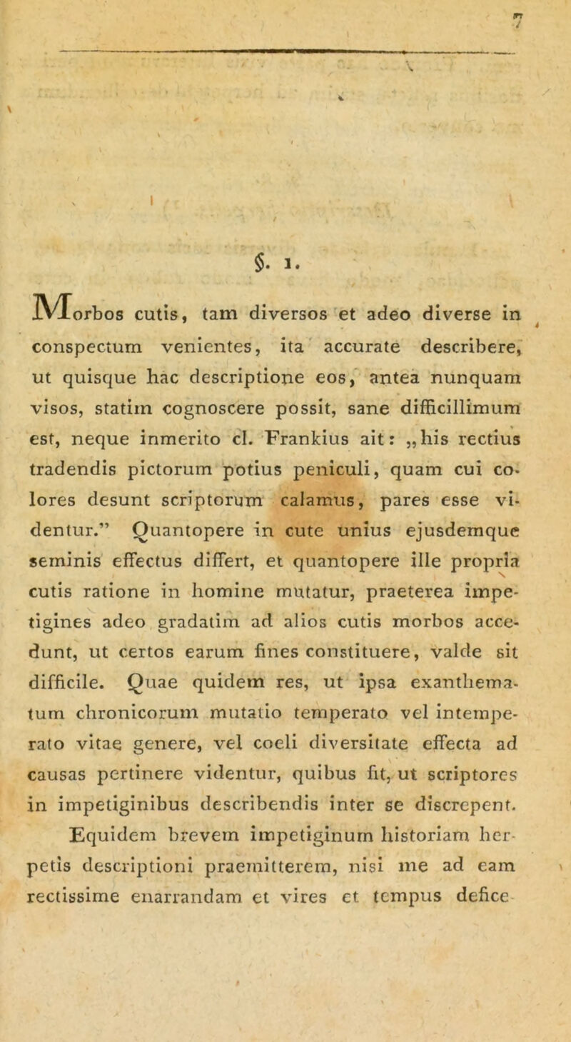 m i §. 3. IVTorbos cutis, tam diversos et adeo diverse in conspectum venientes, ita accurate describere, ut quisque hac descriptione eos, antea nunquam visos, statiin cognoscere possit, sane difficillimum est, neque inmerito cl. Frankius ait: „his rectius tradendis pictorum potius peniculi, quam cui co- lores desunt scriptorum calamus, pares esse vi- dentur.” Quantopere in cute unius ejusdemque seminis effectus differt, et quantopere ille propria cutis ratione in homine mutatur, praeterea impe- tigines adeo gradatim ad alios cutis morbos acce- dunt, ut certos earum fines constituere, valde sit difficile. Quae quidem res, ut ipsa exanthema- tum chronicorum mutatio temperato vel intempe- rato vitae genere, vel coeli diversitate effecta ad causas pertinere videntur, quibus fit, ut scriptores in impetiginibus describendis inter se discrepent. Equidem brevem impetiginum historiam her- petis descriptioni praemitterem, nisi me ad eam rectissime enarrandam et vires et tempus defice