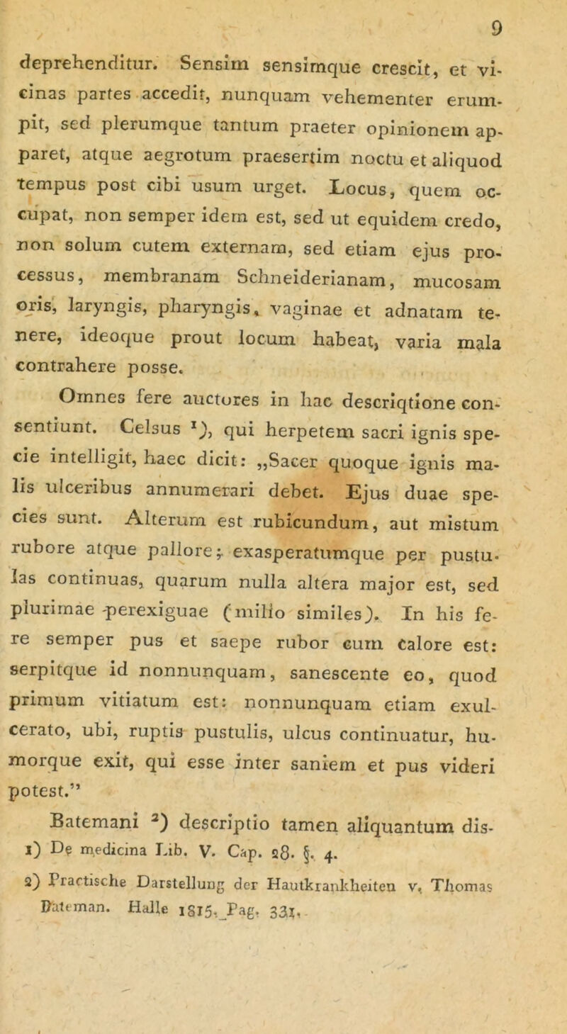 / deprehenditur. Sensim sensimque crescit, et vi- cmas partes accedit, nunquam vehementer erum- pit, sed plerumque tantum praeter opinionem ap- paret, atque aegrotum praesertim noctu et aliquod tempus post cibi usum urget. Locus, quem oc- cupat, non semper idem est, sed ut equidem credo, non solum cutem externam, sed etiam ejus pro- cessus, membranam Schneiderianam, mucosam oris, laryngis, pharyngis, vaginae et adnatam te- nere, ideoque prout locum habeat, varia mala contrahere posse. Omnes fere auctores in hac descriqtione con- sentiunt. Celsus 1)7 qui herpetem sacri ignis spe- cie intelligit, haec dicit: ,,Sacer quoque ignis ma- lis ulceribus annumerari debet. Ejus duae spe- cies sunt. Alterum est rubicundum, aut mistum rubore atque pallore;, exasperatumque per pustu- las continuas, quarum nulla altera major est, sed plurimae-perexiguae (milio similes). In his fe- re semper pus et saepe rubor curri Calore est: serpitque id nonnunquam, sanescente eo, quod primum vitiatum est: nonnunquam etiam exul- cerato, ubi, ruptis pustulis, ulcus continuatur, hu- morque exit, qui esse inter saniem et pus videri potest.” Batemani 2) descriptio tamen aliquantum dis- 1) De medicina Lib. V. Cap. 28. §. 4. 2) Practische Darstellung der Hautkrankheiten v, Tliomas Pattrnan. Halle iSl5,J?ag, 33*.