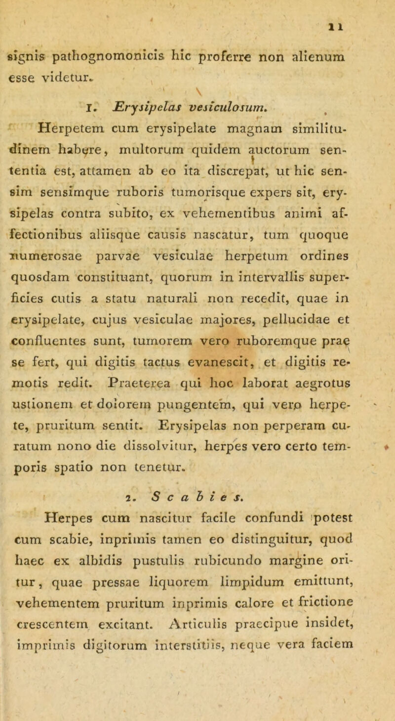 signis pathognomonicis hic proferre non alienum esse videtur* \ I. Erysipelas vesiculosum. Herpetem cum erysipelate magnam similitu- dinem habere, multorum quidem auctorum sen- tentia est, attamen ab eo ita discrepat, ut hic sen- sim sensimque ruboris tumorisque expers sit, ery- sipelas contra subito, ex vehementibus animi af- fectionibus aliisque causis nascatur, tum quoque numerosae parvae vesiculae herpetum ordines quosdam constituant, quorum in intervallis super- ficies cutis a statu naturali non recedit, quae in erysipelate, cujus vesiculae majores, pellucidae et confluentes sunt, tumorem vero ruboremque prae se fert, qui digitis tactus evanescit, et digitis re- motis redit. Praeterea qui hoc laborat aegrotus ustionem et dolorem pungentem, qui verp herpe- te, pruritum sentit. Erysipelas non perperam cu- ratum nono die dissolvitur, herpes vero certo tem- poris spatio non tenetur. 2. S c a h i e s. Herpes cum nascitur facile confundi potest cum scabie, inpriinis tamen eo distinguitur, quod haec ex albidis pustulis rubicundo margine ori- tur , quae pressae liquorem limpidum emittunt, vehementem pruritum inprimis calore et frictione crescentem excitant. Articulis praecipue insidet, imprimis digitorum interstitiis, neque vera faciem