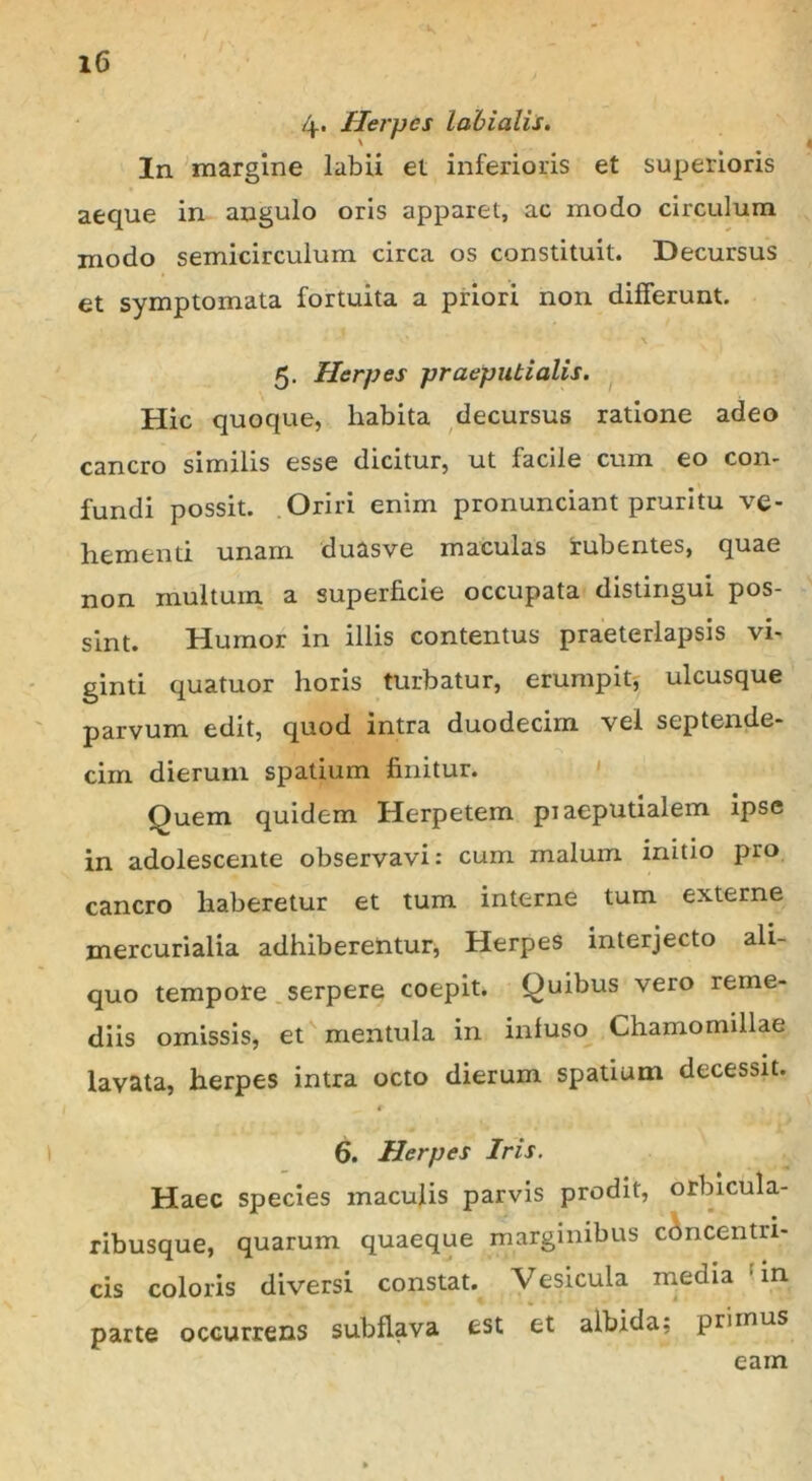 4. Herpes labialis. In margine labii et inferioris et superioris aeque in angulo oris apparet, ac modo circulum modo semicirculum circa os constituit. Decursus et symptomata fortuita a priori non differunt. 5. Herpes praeputialis. Hic quoque, habita decursus ratione adeo cancro similis esse dicitur, ut facile cum eo con- fundi possit. Oriri enim pronunciant pruritu ve- hementi unam duasve maculas rubentes, quae non inultum a superficie occupata distingui pos- sint. Humor in illis contentus praeterlapsis vi- ginti quatuor horis turbatur, erumpit, ulcusque parvum edit, quod intra duodecim vel septende- cim dierum spatium finitur. Quem quidem Herpetem piaeputialem ipse in adolescente observavi: cum malum initio pro cancro haberetur et tum interne tum externe mercurialia adhiberentur, Herpes interjecto ali- quo tempore serpere coepit. Quibus vero reme- diis omissis, et mentula in infuso Chamomillae lavata, herpes intra octo dierum spatium decessit. 6. Herpes Iris. Haec species maculis parvis prodit, orbicula- ribusque, quarum quaeque marginibus concentri- cis coloris diversi constat. Vesicula media : in parte occurrens subflava est et albida; primus eam