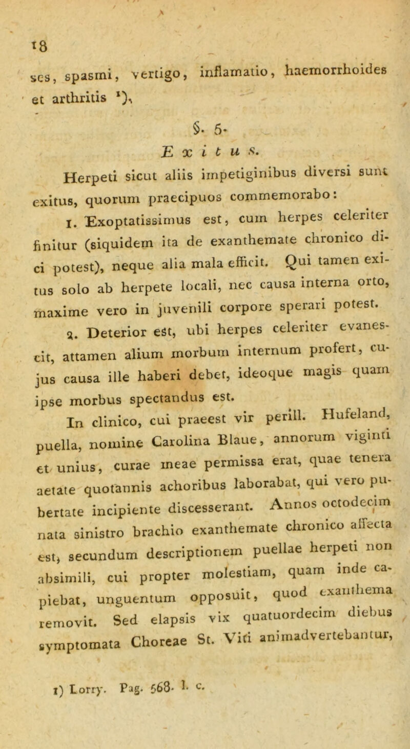 ses, spasmi, vertigo, inflamatio, haemorrhoides et arthritis §• 5* Exitus. Herpeti sicut aliis impetiginibus diversi sunt exitus, quorum praecipuos commemorabo: I. Exoptatissimus est, cum herpes celeriter finitur (siquidem ita de exanthemate chronico di- ci potest), neque alia mala efficit. Qui tamen exi- tus solo ab herpete locali, nec causa interna orto, maxime vero in juvenili corpore sperari potest. a. Deterior eSt, ubi herpes celeriter evanes- cit, attamen alium morbum internum profert, cu- jus causa ille haberi debet, ideoque magis quam ipse morbus spectandus est. In clinico, cui praeest vir penll. Hufeland, puella, nomine Carolina Blaue, annorum viginti et unius, curae ineae permissa erat, quae tenera aetate quotannis achoribus laborabat, qui vero pu- bertate incipiente discesserant. Annos octodecim nata sinistro brachio exanthemate chronico affecta est, secundum descriptionem puellae herpeti non absimili, cui propter molestiam, quam inde piebat, unguentum opposuit, quod exanthema removit. Sed elapsis vix quatuordecim diebus symptomata Choreae St. Viti animadvertebantur, i) Lorry. Pag. 568- ^ c*