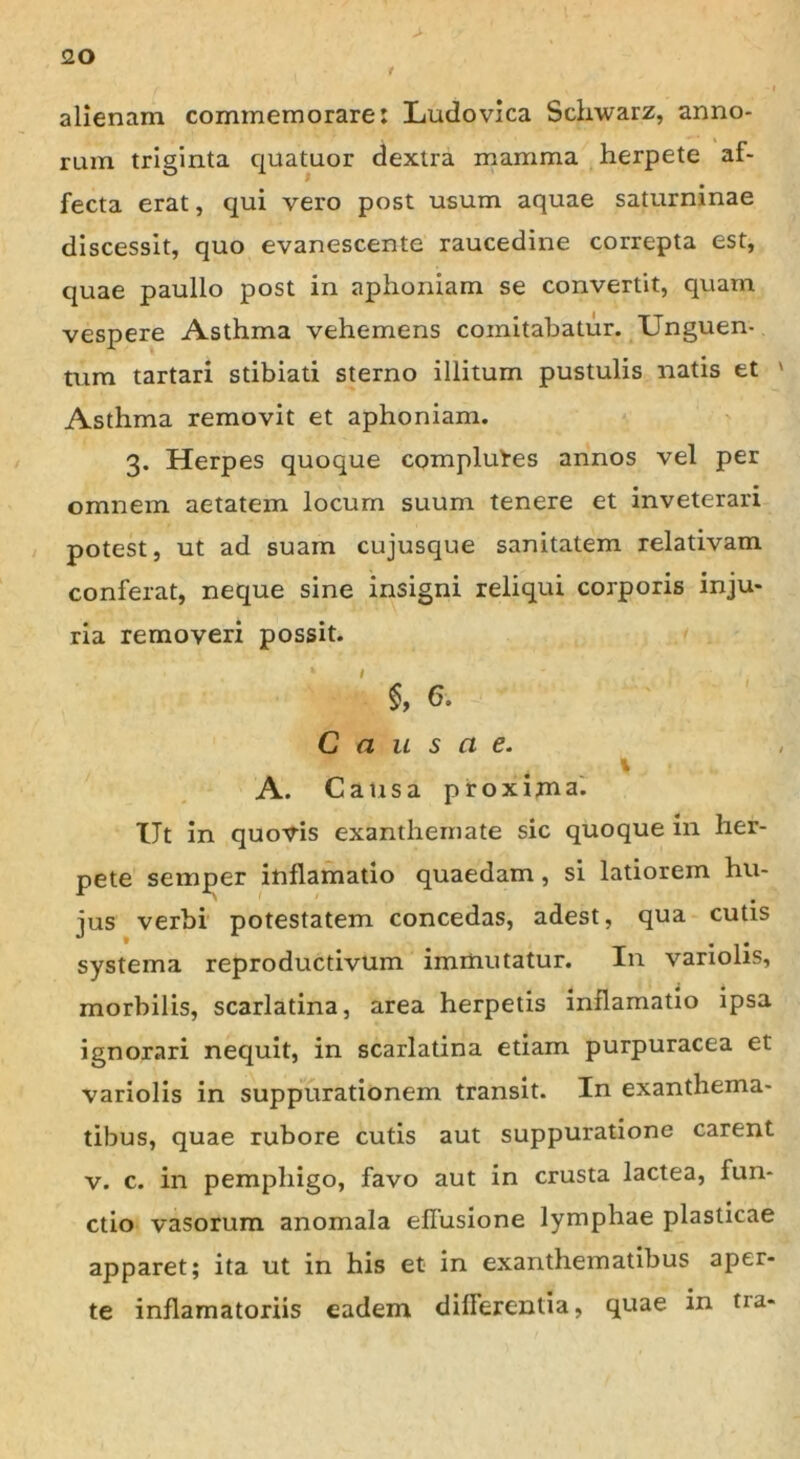 <20 alienam commemorare: Ludovica Schwarz, anno- rum triginta quatuor dextra mamma herpete af- fecta erat, qui vero post usum aquae saturninae discessit, quo evanescente raucedine correpta est, quae paullo post in aphoniam se convertit, quam vespere Asthma vehemens comitabatur. Unguen- tum tartari stibiati sterno illitum pustulis natis et ' Asthma removit et aphoniam. 3. Herpes quoque complures annos vel per omnem aetatem locum suum tenere et inveterari potest, ut ad suam cujusque sanitatem relativam conferat, neque sine insigni reliqui corporis inju- ria removeri possit. §, 6. Causae. x A. Causa proxima. Ut in quovis exanthemate sic quoque in her- pete semper inflamatio quaedam, si latiorem hu- jus verbi potestatem concedas, adest, qua cutis systema reproductivum immutatur. In variolis, morbilis, scarlatina, area herpetis inflamatio ipsa ignorari nequit, in scarlatina etiam purpuracea et variolis in suppurationem transit. In exanthema- tibus, quae rubore cutis aut suppuratione carent v. c. in pemphigo, favo aut in crusta lactea, fun- ctio vasorum anomala efTusione lymphae plasticae apparet; ita ut in his et in exanthematibus aper- te inflamatoriis eadem dillerentia, quae in tra-