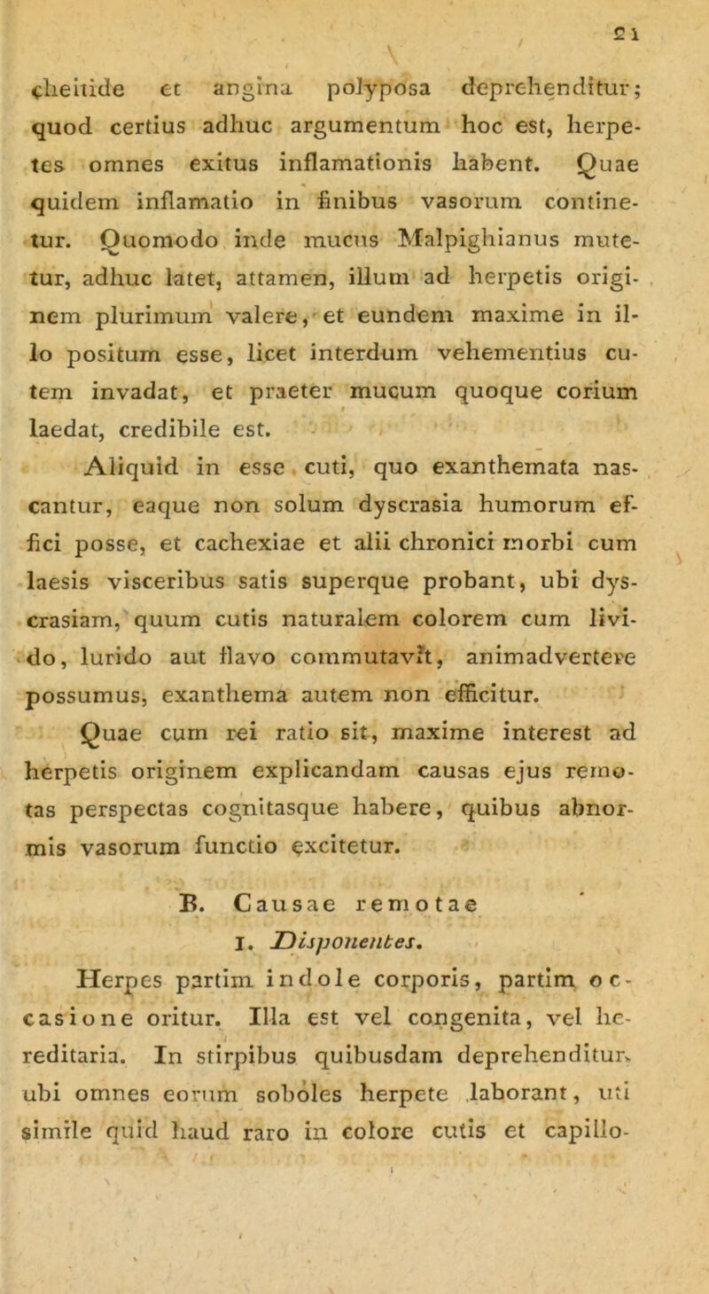 cheitide et angina polyposa deprehenditur; quod certius adhuc argumentum hoc est, herpe- tes omnes exitus inflamationis habent. Quae quidem inflamatio in finibus vasorum contine- tur. Quomodo inde mucus Malpighianus mute- tur, adhuc latet, attamen, illum ad herpetis origi- nem plurimum valere, et eundem maxime in il- lo positum esse, licet interdum vehementius cu- tem invadat, et praeter mucum quoque corium i laedat, credibile est. Aliquid in esse cuti, quo exanthemata nas- cantur, eaque non solum dyscrasia humorum ef- fici posse, et cachexiae et alii chronici morbi cum laesis visceribus satis superque probant, ubi dys- crasiam, quum cutis naturalem colorem cum livi- do, lurido aut flavo commutavit, animadvertere possumus, exanthema autem non efficitur. Quae cum rei ratio sit, maxime interest ad herpetis originem explicandam causas ejus remo- tas perspectas cognitasque habere, quibus abnor- mis vasorum functio excitetur. B. Causae remotae I. IDispojienbes. Herpes partim indole corporis, partim oc- casione oritur. Illa est vel congenita, vel he- reditaria. In stirpibus quibusdam deprehenditur, ubi omnes eorum soboles herpete laborant, uti simile quid haud raro in colore cutis et capillo-