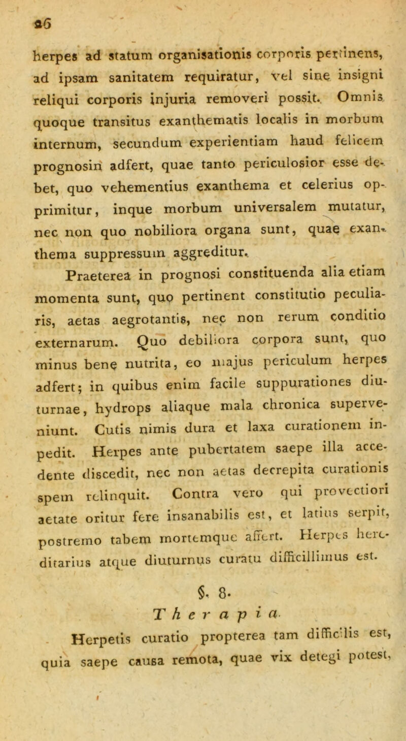 herpes ad statum organisationis corporis pertinens, ad ipsam sanitatem requiratur, vel sine insigni reliqui corporis injuria removeri possit. Omnis quoque transitus exanthematis localis in morbum internum, secundum experientiam haud felicem prognosin adfert, quae tanto periculosior esse de- bet, quo vehementius exanthema et celerius op- primitur , inque morbum universalem mutatur, nec non quo nobiliora organa sunt, quae exan». thema suppressum aggreditur. Praeterea in prognosi constituenda alia etiam momenta sunt, quo pertinent constitutio peculia- ris, aetas aegrotantis, nec non rerum conditio externarum. Quo debihora corpora sunt, quo minus bene nutrita, eo majus periculum herpes adfert; in quibus enim facile suppurationes diu- turnae, hydrops aliaque mala chronica superve- niunt. Cutis nimis dura et laxa curationem m- pedit. Herpes ante pubertatem saepe illa acce- dente discedit, nec non aetas decrepita curationis spem relinquit. Contra vero qui provectiori aetate oritur fere insanabilis est, et latius serpit, postremo tabem mortemque affert. Herpes here- ditarius atque diuturnus curatu difficillimus est. §•8. • - Therapia• Herpetis curatio propterea tam diffic lis est, quia saepe causa remota, quae vix detegi potest,