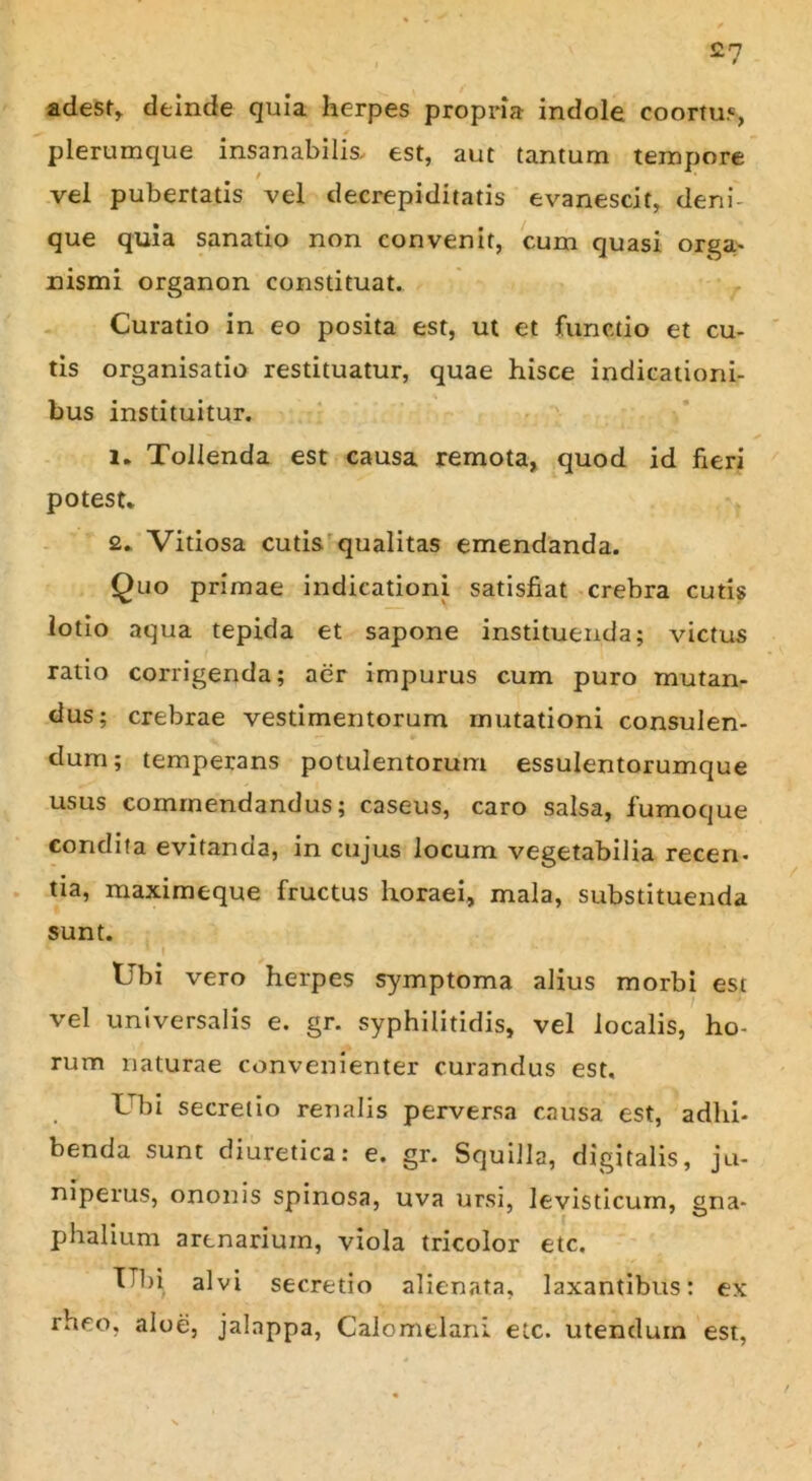 £7 adest, deinde quia herpes propria indole coortu.*, plerumque insanabilis, est, aut tantum tempore vel pubertatis vel deerepi di tatis evanescit, deni- que quia sanatio non convenit, cum quasi orga- nismi organon constituat. Curatio in eo posita est, ut et functio et cu- tis organisatio restituatur, quae hisce indicationi- bus instituitur. i. Tollenda est causa remota, quod id fieri potest. £. Vitiosa cutis qualitas emendanda. Quo primae indicationi satisfiat crebra cutis lotio aqua tepida et sapone instituenda; victus ratio corrigenda; aer impurus cum puro mutan- dus; crebrae vestimentorum mutationi consulen- dum; temperans potulentorum essulentorumque usus commendandus; caseus, caro salsa, fumoque condita evitanda, in cujus locum vegetabilia recen- tia, maximeque fructus horaei, mala, substituenda sunt. Ubi vero herpes symptoma alius morbi est vel universalis e. gr. syphilitidis, vel localis, ho- rum naturae convenienter curandus est. Ubi secretio renalis perversa causa est, adhi- benda sunt diuretica: e. gr. Squilla, digitalis, ju- niperus, ononis spinosa, uva ursi, levisticum, gna- phalium arenarium, viola tricolor etc. Ubi alvi secretio alienata, laxantibus: ex rheo, aloe, jalnppa, CalomeTani etc. utendum est,