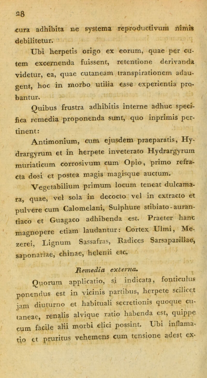 cura adhibita ne systema reproductivum nimis debilitetur. Ubi herpetis origo ex eorum, quae per cu- tem excernenda fuissent, retentione derivanda videtur, ea, quae cutaneam transpirationem adau- gent, hoc in morbo utilia esse experientia pro- bantur. Quibus frustra adhibitis interne adhuc speci- fica remedia proponenda sunt, quo inprimis per- tinent: Antimonium, cum ejusdem praeparatis, Hy- drargyrum et in herpete inveterato Hydrargyrum muriaticum corrosivum cum Opio, primo refra- cta dosi et postea magis magisque auctum. Vegetabilium primum locum teneat dulcama- ra, quae, vel sola in decocto vel in extracto et pulvere cum Calomelani, Sulphure stibiato- auran- tiaco et Guagaco adhibenda est. Praeter hanc magnopere etiam laudantur: Cortex Ulmi, Me- zerei, Lignum Sassafras, Radices Sarsaparillae, saponariae, chinae, helenii etc. Remedia externa. Quorum applicatio, si indicata, fonticulus ponendus est in vicinis partibus, herpete scilicet jam diuturno et habituali secretionis quoque cu- taneae, renalis alvique ratio habenda est, quippe cum facile alii morbi elici possint. Ubi inflama- tio ct pruritus vehemens cum tensione adest ex-