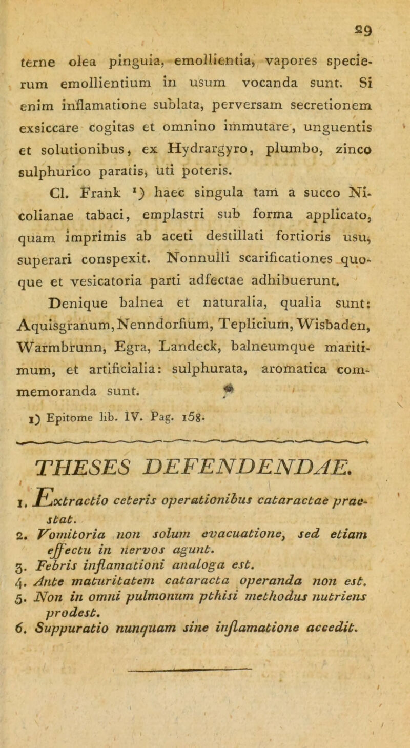 terne olea pinguia, emollientia, vapores specie- rum emollientium in usum vocanda sunt. Si enim inflamatione sublata, perversam secretionem exsiccare cogitas et omnino immutare, unguentis et solutionibus, ex Hydrargyro, plumbo, zinco sulphurico paratis, uti poteris. Cl. Frank l) haec singula tam a succo Ni- colianae tabaci, emplastri sub forma applicato, quam imprimis ab aceti destillati fortioris usu, superari conspexit. Nonnulli scarificationes quo- que et vesicatoria parti adfectae adhibuerunt. Denique balnea et naturalia, qualia sunt: Aquisgranum,Nenndorfium, Teplicium, Wisbaden, Warmbrunn, Egra, Landeck, balneumque mariti- mum, et artificialia: sulphurata, aromatica com- memoranda sunt. ' i) Epitome lib. IV. Pag. l58- THESES DEFENDENDAE. I I, tractio ceteris operationibus cataractae prae- stat. 2. Vomitoria non solum evacuatione} sed etiam effectu in nervos agunt. 3. Febris inflamationi analoga est. 4. Ante maturitatem cataracta operanda non est. 5. Non in omni pulmonum pthisi methodus nutriens prodest. 6. Suppuratio nunquam sine injlamatione accedit. t