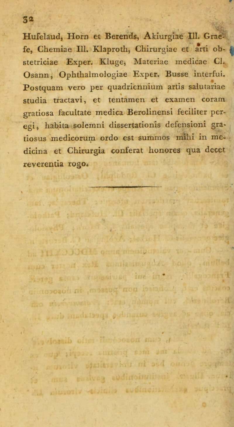 Hufelauclj Hom et Berends, Akiurgiae III. Grae- fe, Chemiae 111. Klaproth, Chirurgiae et arti ob- stetriciae Exper. Klugej Materiae medicae Cl. Osann, Ophthalmologiae Exper. Busse interfui. Postquam vero per quadriennium artis salutariae % ' studia tractavi, et tentamen et examen coram gratiosa facultate medica Berolinensi feciliter per- egi, habita solemni dissertationis defensioni gra- tiosus medicorum ordo est summos mihi in me- dicina et Chirurgia conferat honores qua decet reverentia rogo.