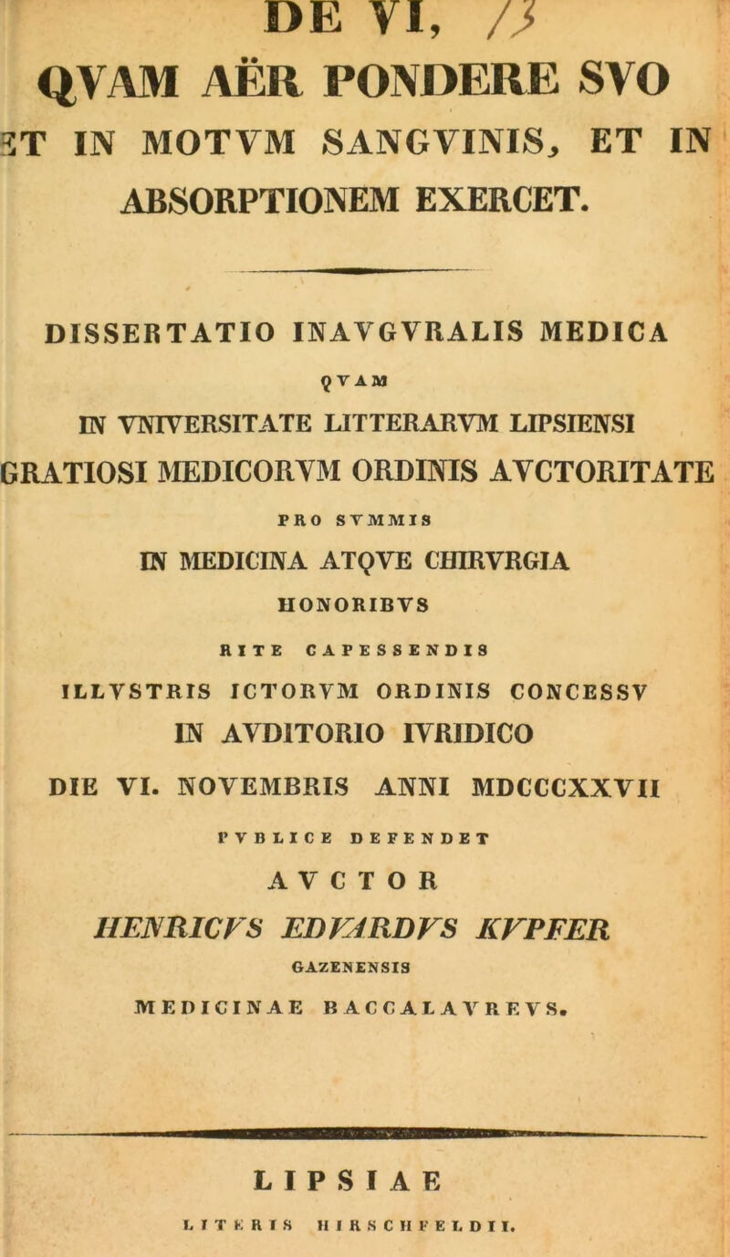 DE VI, /J> QVAM AER PONDERE SVO ST IN MOTVM SANO VINIS, ET IN ABSORPTIONEM EXERCET. DISSERTATIO INAVGVRALIS MEDICA 9 V AM IN VNIVERSITATE LITTERARVM LIPSIENSI GRATIOSI MEDICORYM ORDINIS AYCTORITATE PRO STMMIS IN MEDICINA ATQVE CHIRVRGIA HONORIBVS RITE CAPESSENDIS ILLYSTRIS ICTORYM ORDINIS CONCESSV IN AYDITORIO IYR1DICO DIE VI. NOVEMBRIS ANNI MDCCCXXVII PVBIICE DEFENDET AVCTOR HENRICVS EDVJRDVS KVPFER GAZENENSIS MEDICINAE B AC CALA ARE YS. L I P S I A E DITERIS HIRSCHFEIDII.