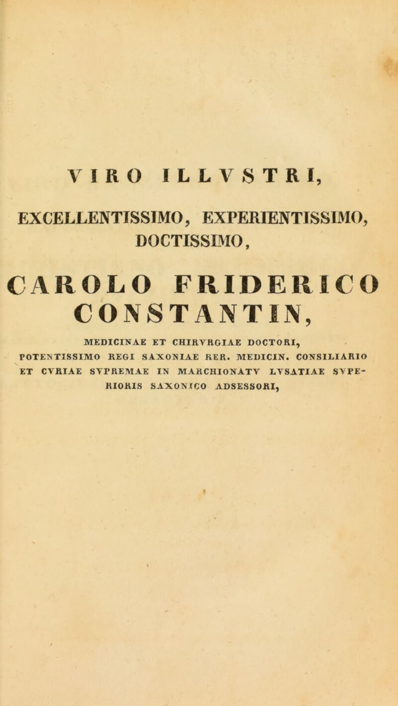 VIRO ILLVSTRI, EXCELLENTISSIMO, EXPERIENTISSIMO, DOCTISSIMO, CAROLO FRIDERICO CONSTANT IN, MEDICINAE ET CHIRVRGIAE DOCTORI, POTEN TISSIMO REGI SAXONIAE KER. MEDICIN. CONSILIARIO ET CVRIAE SVPREMAE IN M AR CHION AT V LVSATIAE SVPE- RIORIS SAXON ICO ADSESSORI, I