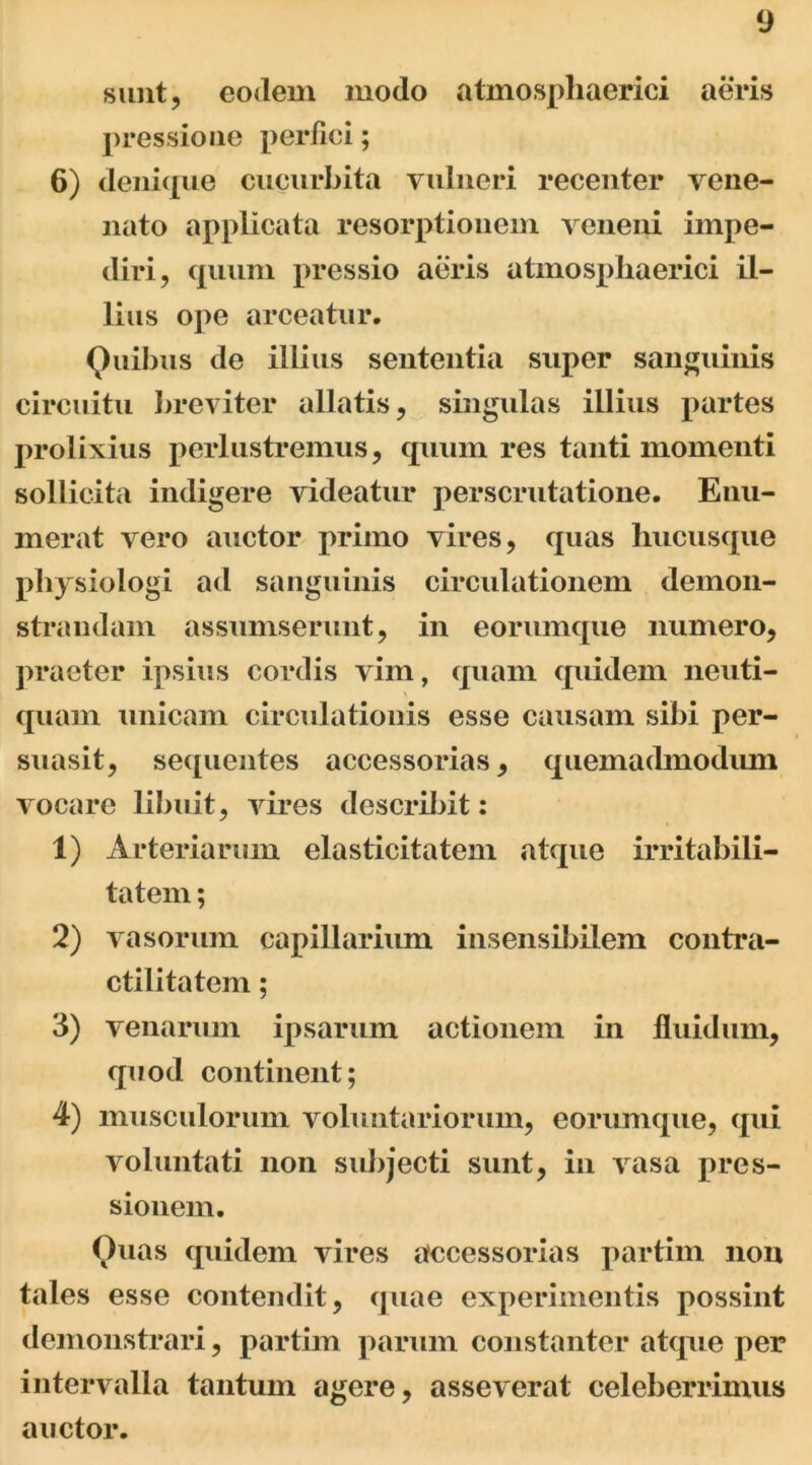 sunt, eodem modo atinosphaerici aeris pressione perfici; 6) denique cucurbita vulneri recenter vene- nato applicata resorptionem veneni impe- diri, quum pressio aeris atmospliaerici il- lius ope arceatur. Quibus de illius sententia super sanguinis circuitu breviter allatis, singulas illius partes prolixius perlustremus, quum res tanti momenti sollicita indigere videatur perscrutatione. Enu- merat vero auctor primo vires, quas hucusque pliysiologi ad sanguinis circulationem demon- strandam assumserunt, in eorumque numero, praeter ipsius cordis vim, quam quidem neuti- quam unicam circulationis esse causam sibi per- suasit, sequentes accessorias, quemadmodum vocare libuit, vires describit: 1) Arteriarum elasticitatem atque irritabili- tatem ; 2) vasorum capillarium insensibilem contra- ctilitatem; 3) venarum ipsarum actionem in fluidum, quod continent; 4) musculorum voluntariorum, eorumque, qui voluntati non subjecti sunt, in vasa pres- sionem. Quas quidem vires accessorias partim non tales esse contendit, quae experimentis possint demonstrari, partim parum constanter atque per intervalla tantum agere, asseverat celeberrimus auctor.