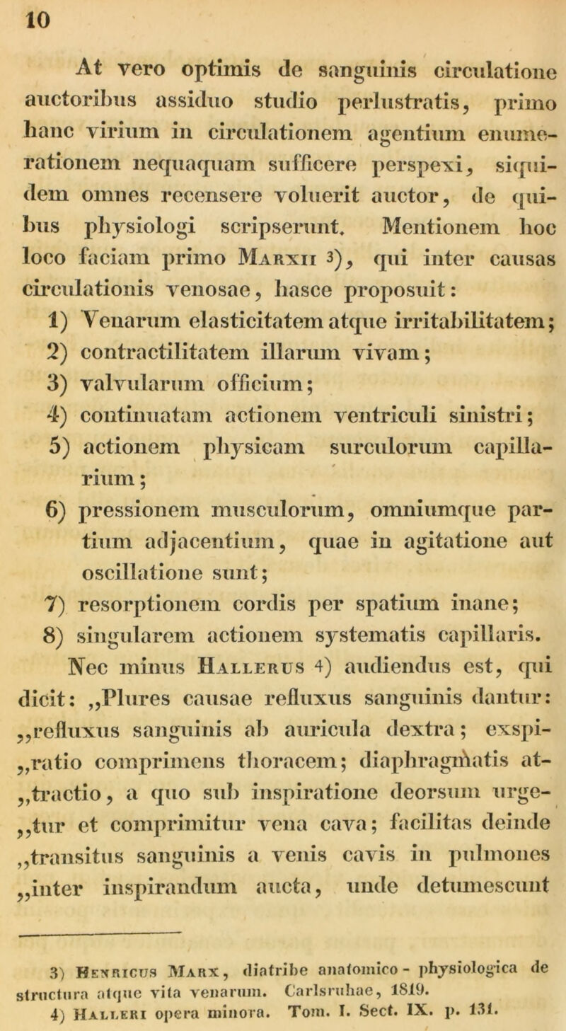 At vero optimis de sanguinis circulatione auctoribus assiduo studio perlustratis, primo lianc virium in circulationem agentium enume- rationem nequaquam sufficere perspexi, siqui- dem omnes recensere voluerit auctor, de qui- bus physiologi scripserunt. Mentionem hoc loco faciam primo Marxii 3)_, qui inter causas circulationis venosae, liasce proposuit: 1) Venarum elasticitatematque irritabilitatem; 2) contractilitatem illarum vivam; 3) valvularum officium; 4) continuatam actionem ventriculi sinistri; 5) actionem physicam surculorum capilla- rium ; 6) pressionem musculorum, omniumque par- tium adjacentium, quae in agitatione aut oscillatione sunt; 7) resorptionem cordis per spatium inane; 8) singularem actionem systematis capillaris. Nec minus Hallerus 4) audiendus est, qui dicit: „Plures causae refluxus sanguinis dantur: ,,refluxus sanguinis ab auricula dextra; exspi- ,,ratio comprimens thoracem; diaphragihatis at- ,,tractio, a quo sub inspiratione deorsum urge- atur et comprimitur vena cava; facilitas deinde transitus sanguinis a venis cavis in pulmones ,,inter inspirandum aucta, unde detumescunt 3) Hexricus Marx, diatribe anatomico - physiologica de structura atque vita venarum. Carlsruhae, 1819. 4) Halt.eri opera minora. Toni. I. Sect. IX. p. 131.