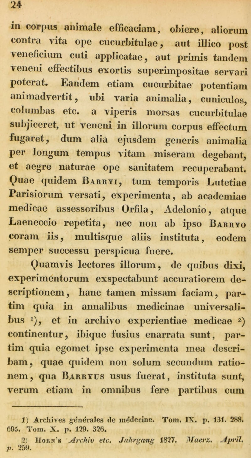 iu corpus animale efficaciam, obiere, aliorum contra vita ope cucurbitulae, aut illico post veneficium cuti applicatae, aut primis tandem veneni effectibus exortis superimpositae servari poterat. Eandem etiam cucurbitae potentiam animadvertit, ubi vana animalia, cuniculos, columbas etc. a viperis morsas cucurbitulae subjiceret, ut veneni in illorum corpus effectum fugaret, dum alia ejusdem generis animalia per longum tempus vitam miseram degebant, et aegre naturae ope sanitatem recuperabant. Quae quidem Barryi, tum temporis Lutetiae Parisiorum versati, experimenta, ab academiae medicae assessoribus Orfila, Adelonio, atque Laeneccio repetita, nec non ab ipso Barryo coram iis, multisque aliis instituta, eodem semper successu perspicua fuere. Quamvis lectores illorum, de quibus dixi, experimentorum exspectabunt accuratiorem de- scriptionem, hanc tamen missam faciam, par- tim quia in annalibus medicinae universali- bus *), et in archivo experientiae medicae 1 2) continentur, ibique fusius enarrata sunt, par- tim quia egomet ipse experimenta mea descri- bam, quae quidem non solum secundum ratio- nem, cpia Barryus usus fuerat, instituta sunt, verum etiam in omnibus fere partibus cum 1) Archives generales de m^deciiie. Tom. IX. p. 131. 288. C05. Tom. X. p. 129. 326. 2) Hokx’8 Avchiv etc. Jahrgnng 1827. Moera. April. p. 259.