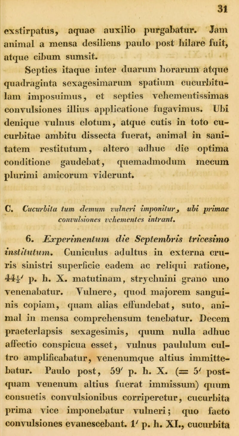 exstirpatus, aquao auxilio purgabatur. Jain animal a mensa desiliens paulo post hilare fuit, atque cibum sumsit. Septies itaque inter duarum horarum atque quadraginta sexagesimarum spatium cucurbitu- lam imposuimus, et septies veliementissimas convulsiones illius applicatione fugavimus. Ubi denique vulnus clotum, atque cutis in toto cu- curbitae ambitu dissecta fuerat, animal in sani- tatem restitutum, altero adhuc die optima conditione gaudebat, quemadmodum mecuin plurimi amicorum viderunt. C. Cucurbita tum clemum vulneri imponitur, ubi irrimae convulsiones vehementes intrant. 6. Experimentum die Septembris tricesimo institutum. Cuniculus adultus in externa cru- ris sinistri superficie eadem ac reliqui ratione, 44i' p. h. X. matutinam, strychnini grano uno venenabatur. Vulnere, quod majorem sangui- nis copiam, quam alias effundebat, suto, ani- mal in mensa comprehensum tenebatur. Decem praeterlapsis sexagesimis, quum mdla adhuc affectio conspicua esset, vulnus paululum cul- tro amplificabatur, venenumque altius immitte- batur. Paulo post, 59' p. h. X. (= 5' post- quam venenum altius fuerat immissum) quum consuetis convulsionibus corriperetur, cucurbita prima vice imponebatur vulneri; quo facto convulsiones evanescebant. 1' p. h. XI., cucurbita