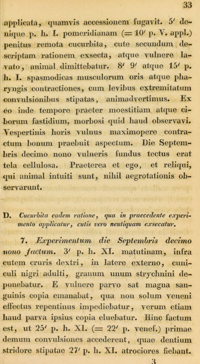 applicata, quamvis accessionem fugavit. 5' de- nique p. h. I. pomeridianam (= 10' p. V. appl.) penitus remota cucurbita, cute secundum de- scriptam rationem exsecta, atque vulnere la- vato, animal dimittebatur. 8' 9' atque 15' p. h. I. spasmodicas musculorum oris atque pha- ryngis contractiones, cum levibus extremitatum convulsionibus stipatas, animadvertimus. Ex eo inde tempore praeter moestitiam atque ci- borum fastidium, morbosi quid haud observavi. Yespertinis horis vulnus maximopere contra- ctum bonum praebuit aspectum. Die Septem- bris decimo nono vuhieris fundus tectus erat tela cellulosa. Praeterea et ego, et reliqui, qui animal intuiti sunt, nihil aegrotationis ob- servarunt. D. Cucurbita eadem ratione, qua in praecedente experi- mento applicaturf cutis vero neutiquam exsecatur. 7. Experimentum die Septembris decimo nono factum. 3' p. b. XI. matutinam, infra cutem cruris dextri, in latere externo, cuni- culi nigri adulti, granum unum stryclmini de- ponebatur. E vulnere parvo sat magna san- guinis copia emanabat, qua non solum veneni effectus repentinus impediebatur, verum etiam haud parva ipsius copia eluebatur. Hinc factum est, ut 25' p. h. XI. (= 22' p. venef.) primae demum convulsiones accederent, quae dentium stridore stipatae 27' p. h. XI. atrociores fiebant. 3