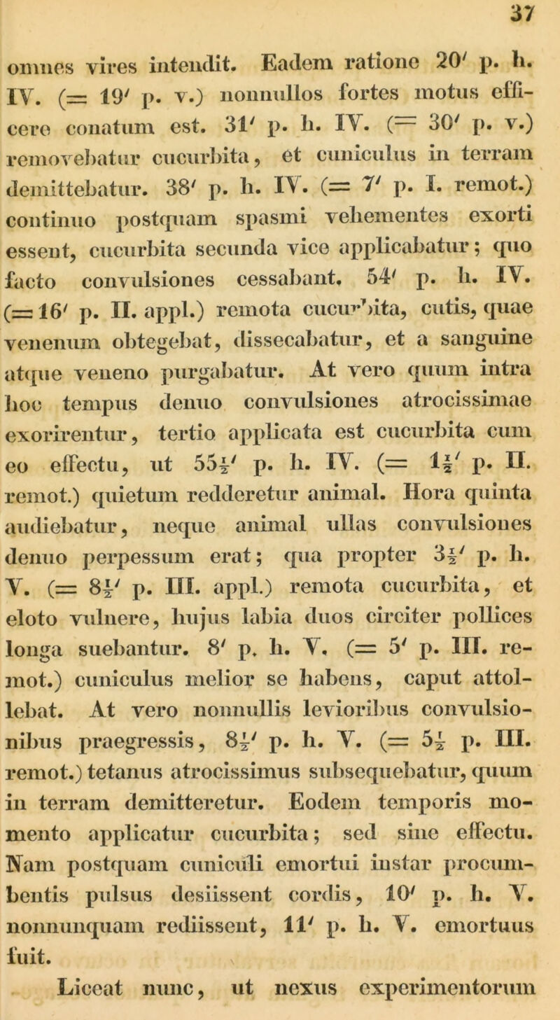 omnes yires intendit. Eadem ratione 207 p. h. iy 19/ j)# y.~) nonnullos fortes motus effi- cere conatum est. 31' p. h. I^V. ( 30' p. v.) removebatur cucurbita, et cuniculus in terram demittebatur. 38' p. h. IV. (= 7' p. I. remot.) continuo postquam spasmi veliementes exorti essent, cucurbita secunda vice applicabatur; quo facto convulsiones cessabant, 54' p. Ii. IV. (= 16' p. II. appl.) remota cucurbita, cutis, quae venenum obtegebat, dissecabatur, et a sanguine atque veneno purgabatur. At vero quum intra lioe tempus denuo convulsiones atrocissimae exorirentur, tertio applicata est cucurbita cum eo effectu, ut 55^' p. h. IV. (= 1*' p. II. remot.) quietum redderetur animal. Ilora quinta audiebatur, neque animal ullas convulsiones denuo perpessum erat; qua propter 3-§' p. h. V. (= 81' p. III. appl.) remota cucurbita, et eloto vulnere, liujus labia duos circiter poUices longa suebantur. 8' p. h. V, (= 5' p. III. re- mot.) cuniculus melior se habens, caput attol- lebat. At vero nonnullis levioribus convulsio- nibus praegressis, p. h. V. (= p. III. remot.) tetanus atrocissimus subsequebatur, quum in terram demitteretur. Eodem temporis mo- mento applicatur cucurbita; sed sine effectu. Nam postquam cuniculi emortui instar procum- bentis pulsus desiissent cordis, 10' p. h. Y. nonnunquam rediissent, 11' p. h. Y. emortuus fuit. x Liceat nunc, ut nexus experimentorum