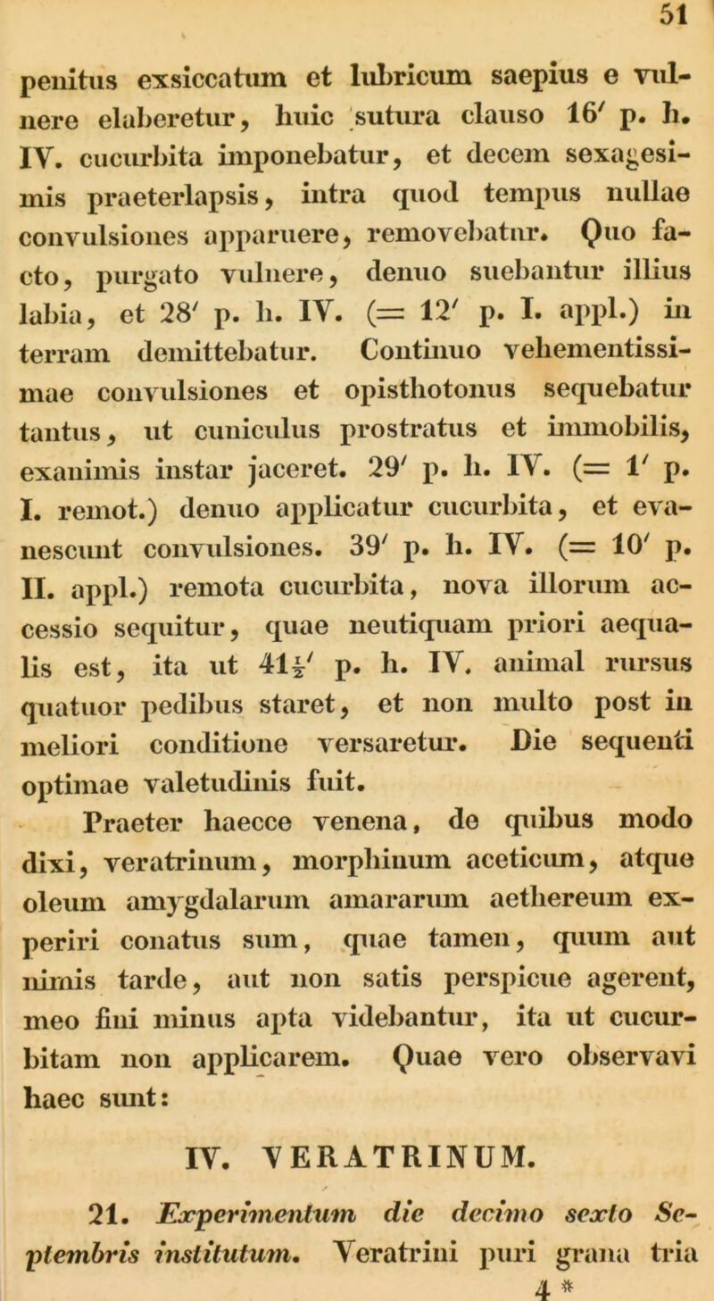 penitus exsiccatum et lubricum saepius e vul- nere elaberetur, huic sutura clauso 16' p. h. IV. cucurbita imponebatur, et decem sexagesi- mis praeterlapsis, intra quod tempus nullae convulsiones apparuere, removebatur* Quo fa- cto, purgato vulnere, denuo suebantur illius labia, et 28' p. h. IV. (= 12' p. I. appl.) in terram demittebatur. Continuo vehementissi- mae convulsiones et opisthotoniis sequebatur tantus, ut cuniculus prostratus et immobilis, exanimis instar jaceret. 29' p. h. IV. (= 1/ p. I. reinot.) denuo applicatur cucurbita, et eva- nescunt convulsiones. 39/ p. h. IV. (= IO' p. II. appl.) remota cucurbita, nova illorum ac- cessio sequitur, quae neutiquam priori aequa- lis est, ita ut 41 i' p. h. IV. animal rursus quatuor pedibus staret, et non multo post in meliori conditione versaretur. Die sequenti optimae valetudinis fuit. Praeter haecce venena, de quibus modo dixi, veratrinum, morphinum aceticum, atquo oleum amygdalarum amararum aetliereum ex- periri conatus sum, quae tamen, quum aut nimis tarde, aut non satis perspicue agerent, meo fini minus apta videbantur, ita ut cucur- bitam non applicarem. Quae vero observavi haec sunt: IV. VERATRINUM. ✓ 21. Experimentum dic decimo sexto Se- plembris institutum. Veratrini puri grana tria 4 *