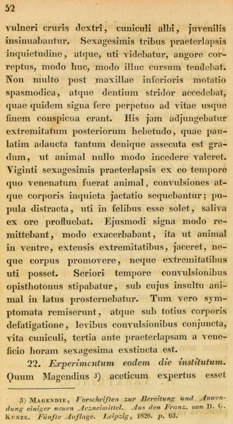 vulneri cruris dextri, cuniculi albi, juvenilis insinuabantur. Sexagesimis tribus praeterlapsis inquietudine, atque, uti videbatur, angore cor- reptus, modo liuc, modo illuc cursum tendebat. Non multo post maxillae inferioris motatio spasmodica, atque dentium stridor accedebat, quae quidem signa fere perpetuo ad vitae usque linem conspicua erant. His jam adjungebatur extremitatum posteriorum hebetudo, quae pau- latim adaucta tantum denique assecuta est gra- dum, ut animal nullo modo incedere valeret. Yiginti sexagesimis praeterlapsis ex eo tempore quo venenatum fuerat animal, convulsiones at- que corporis inquieta jactatio sequebantur; pu- pula distracta, uti in felibus esse solet, saliva ex ore profluebat. Ejusmodi signa modo re- mittebant, modo exacerbabant, ita ut animal in ventre, extensis extremitatibus, jaceret, ne- que corpus promovere, neque extremitatibus uti posset. Seriori tempore convulsionibus opisthotoniis stipabatur, sub cujus insultu ani- mal in latus prosternebatur. Tum vero sjvn- ptomata remiserunt, atque sub totius corporis defatigatione, levibus convulsionibus conjuncta, vita cuniculi, tertia ante praeterlapsam a vene- ficio horam sexagesima exstincta est. 22. Experimentum eodem die institutum. Quum Magendius 3) aceticum expertus esset 3) Magendie, Vorschriften zuv Jicrehung und viinven- dung einiger vcue.ii _4rznehnittel. ALus den Fvatiz. von U. 0. Kunze. Fiirtflc -Auflagc. Feipzig, 1820. p, 03.