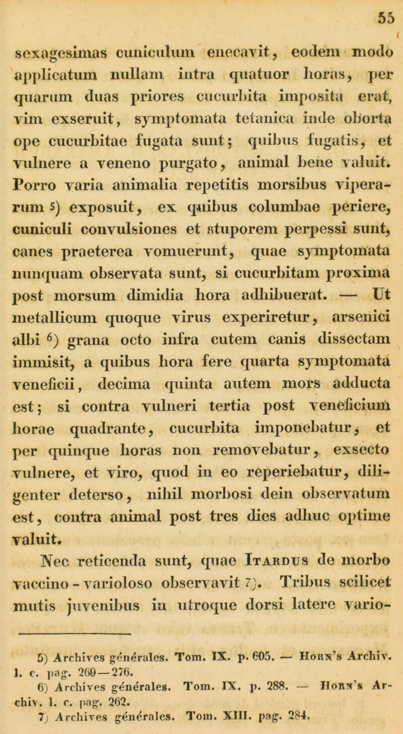 I sexagesimas cuniculum enecavit, eodem modo applicatum nullam intra quatuor horas, per quarum duas priores cucurbita imposita erat, yim exseruit, symptomata tetanica inde oborta ope cucurbitae fugata sunt; quibus fugatis, et vulnere a veneno purgato, animal bene valuit. Porro varia animalia repetitis morsibus vipera- rum 5) exposuit, ex quibus columbae periere, cuniculi convulsiones et stuporem perpessi sunt, canes praeterea vomuerunt, quae symptomata nunquam observata sunt, si cucurbitam proxima post morsum dimidia hora adhibuerat. — Ut metallicum quoque virus experiretur, arsenici albi 5 6) grana octo infra cutem canis dissectam immisit, a quibus hora fere quarta symptomata veneficii, decima quinta autem mors adducta est; si contra vulneri tertia post veneficium horae quadrante, cucurbita imponebatur, et per quinque horas non removebatur, exsecto vulnere, et viro, quod in eo reperiebatur, dili- genter deterso, nihil morbosi dein observatum est, contra animal post tres dies adliuc optime valuit. Nec reticenda sunt, quae It ardus de morbo vaccino - varioloso observavit 7). Tribus scilicet mutis juvenibus ia utroque dorsi latere vario- 5) Archives generales. Tom. IX. p. 605. — Honips Archiv. 1. c. pag. 269 — 276. 6) Archives generales. Tom. IX. p. 288. — chiv. 1. c. pag. 262. 7; Archives generales. Tom. XIII. pag. 284. IIorn,s Ar-