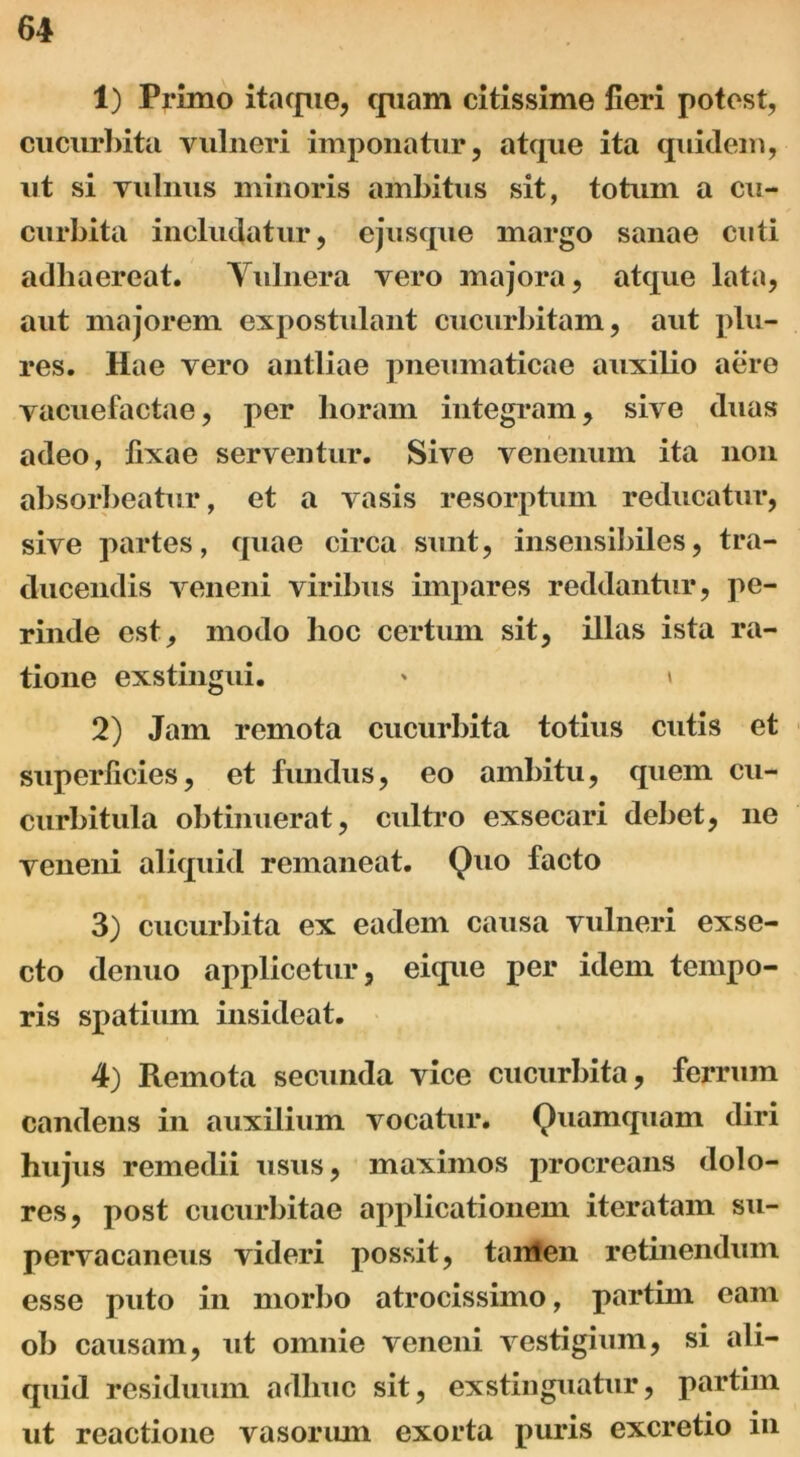 1) Primo itaque, quam citissime fieri potest, cucurbita vulneri imponatur, atque ita quidem, ut si vulnus minoris ambitus sit, totum a cu- curbita includatur, ejusque margo sanae cuti adhaereat. Vulnera vero majora, atque lata, aut majorem expostulant cucurbitam, aut plu- res. Hae vero antliae pneumaticae auxilio aere vacuefactae, per lioram integram, sive duas adeo, fixae serventur. Sive venenum ita non absorbeatur, et a vasis resorptum reducatur, sive partes, quae circa sunt, insensibiles, tra- ducendis veneni viribus impares reddantur, pe- rinde est, modo hoc certum sit, illas ista ra- tione exstingui. * \ 2) Jam remota cucurbita totius cutis et superficies, et fundus, eo ambitu, quem cu- curbitula obtinuerat, cultro exsecari debet, ne veneni aliquid remaneat. Quo facto 3) cucurbita ex eadem causa vulneri exse- cto denuo applicetur, eique per idem tempo- ris spatium insideat. 4) Remota secunda vice cucurbita, ferrum candens in auxilium vocatur. Quamquam diri hujus remedii usus, maximos procreans dolo- res, post cucurbitae applicationem iteratam su- pervacaneus videri possit, tanlen retinendum esse puto in morbo atrocissimo, partim eam ob causam, ut omnie veneni vestigium, si ali- quid residuum adhuc sit, exstinguatur, partim ut reactione vasorum exorta puris excretio in