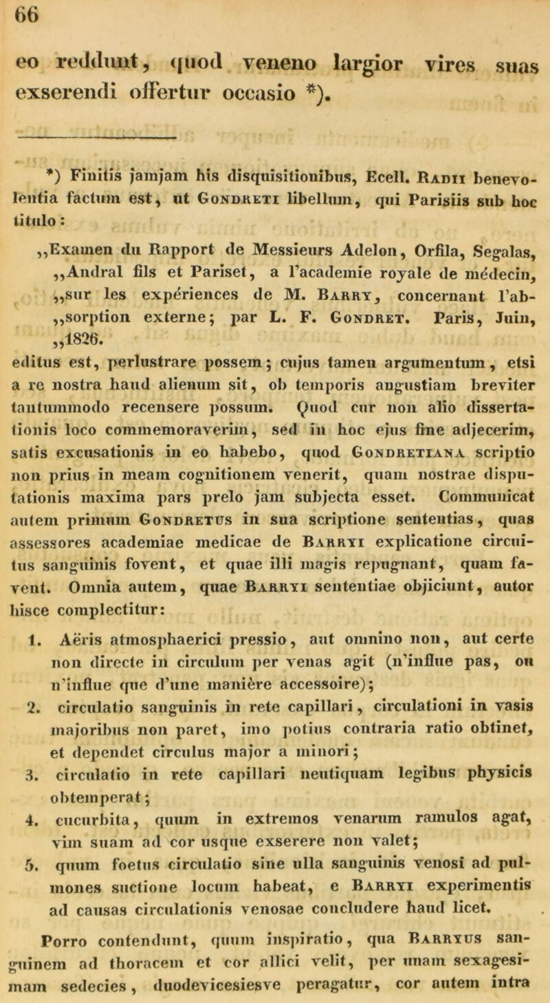 eo reddunt, quod veneno largior vires suas exserendi offertur occasio *). *) Finitis jamjam his disquisitionibus, Ecell. Radii benevo- lentia facium est, ut Gondreti libellum, qui Parisiis sub hoc titulo: ,,Examen tlu Rapport de Messieurs Adelon, Orfila, Segalas, ,,Andral fils et Pariset, a 1’academie royale de medecin, „sur les experiences de M. Barry, concernant l’ab- „sorption externe; j>ar L. F. Gondret. Paris, Juin, „1826. editus est, perlustrare possem; cujus tamen argumentum, etsi a re nostra haud alienum sit, oh temporis angustiam breviter tantummodo recensere possum. Quod cur non alio disserta- tionis loco commemoraverim, sed in hoc ejus fine adjecerim, salis excusationis in eo habebo, quod Gondretiana scriptio non prius in meam cognitionem venerit, quam nostrae dispu- tationis maxima pars prelo jam subjecta esset. Communicat autem primum Gondretus in sua scriptione sententias, quas assessores acadeiniae medicae de Barryi explicatione circui- tus sanguinis fovent, et quae illi magis repugnant, quam fa- vent. Omnia autem, quae Barryi sententiae objiciunt, aulor hisce complectitur: 1. Aeris atmosphaerici pressio, aut omnino non, aut certe non directe in circulum per venas agit (n’influe pas, oh n'influe que d’une maniere accessoire); 2. circulatio sanguinis in rete capillari, circulationi in vasis majoribus non paret, imo potius contraria ratio obtinet, et dependet circulus major a minori; 3. circulatio in rete capillari neutiquam legibus physicis obtemperat; 4. cucurbita, quum in extremos venarum ramulos agat, vim suam ad cor usque exserere non valet; 5. quum foetus circulatio sine ulla sanguinis venosi ad pul- mones suetione locum habeat, e Barryi experimentis ad causas circulationis venosae concludere haud licet. Porro contendunt, quum inspiratio, qua Barryus san- guinem ad thoracem et cor allici velit, per unam sexagesi- inain sedecies, duodevicesiesve peragatur, cor autein intra