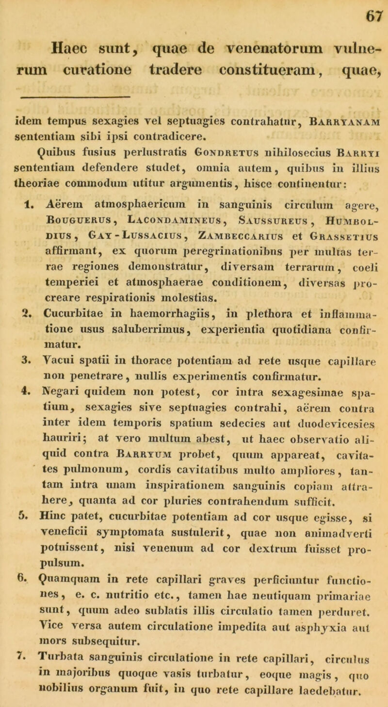 Haec sunt, quae de venenatorum vulne- rum curatione tradere constitueram, quae, idem tempus sexagies vel septuagies contrahatur, Barryanam sententiam sibi ipsi contradicere. Quibus fusius perlustratis Gondretus nihilosecius Barryi sententiam defendere studet, omnia autem, quibus in illius theoriae commodum utitur argumentis, hisce continentur: 1. Aerem atmosphaericum in sanguinis circulum agere, Bouguerus, Lacondamineus, Sausstjreus , Humrol- dius , Gay - Lussacius , Zambeccarius et Grassetius affirmant, ex quorum peregrinationibus per multas ter- rae regiones demonstratur, diversam terrarum, coeli temperiei et atmosphaerae conditionem, diversas pro- creare respirationis molestias. 2. Cucurbitae in haemorrhagiis, in plethora et inflamma- tione usus saluberrimus, experientia quotidiana confir- matur. 3. Vacui spatii in thorace potentiam ad rete usque capillare non penetrare, nullis experimentis confirmatur. 4. Negari quidem non potest, cor intra sexagesimae spa- tium, sexagies sive septuagies contrahi, aerem contra inter idem temporis spatium sedecies aut duodevicesies hauriri; at vero multum abest, ut haec observatio ali- quid contra Barrtum probet, quum apjiareat, cavita- tes pulmonum, cordis cavitatibus multo ampliores, tan- tam intra unam inspirationem sanguinis copiam attra- here, quanta ad cor pluries contrahendum sufficit. 5. Hinc patet, cucurbitae potentiam ad cor usque egisse, si veneficii symptomata sustulerit, quae non animadverti potuissent, nisi venenum ad cor dextrum luisset pro- pulsum. 6. Quamquam in rete capillari graves perficiuntur functio- nes, e. c. nutritio etc., tamen hae neutiquam primariae sunt, quum adeo sublatis illis circulatio tamen perduret. Vice versa autem circulatione impedita aut asphyxia aut mors subsequitur. 7. Turbata sanguinis circulatione in rete capillari, circulus in majoribus quoque vasis turbatur, eoque magis, quo nobilius organum fuit, in quo rete capillare laedebatur.