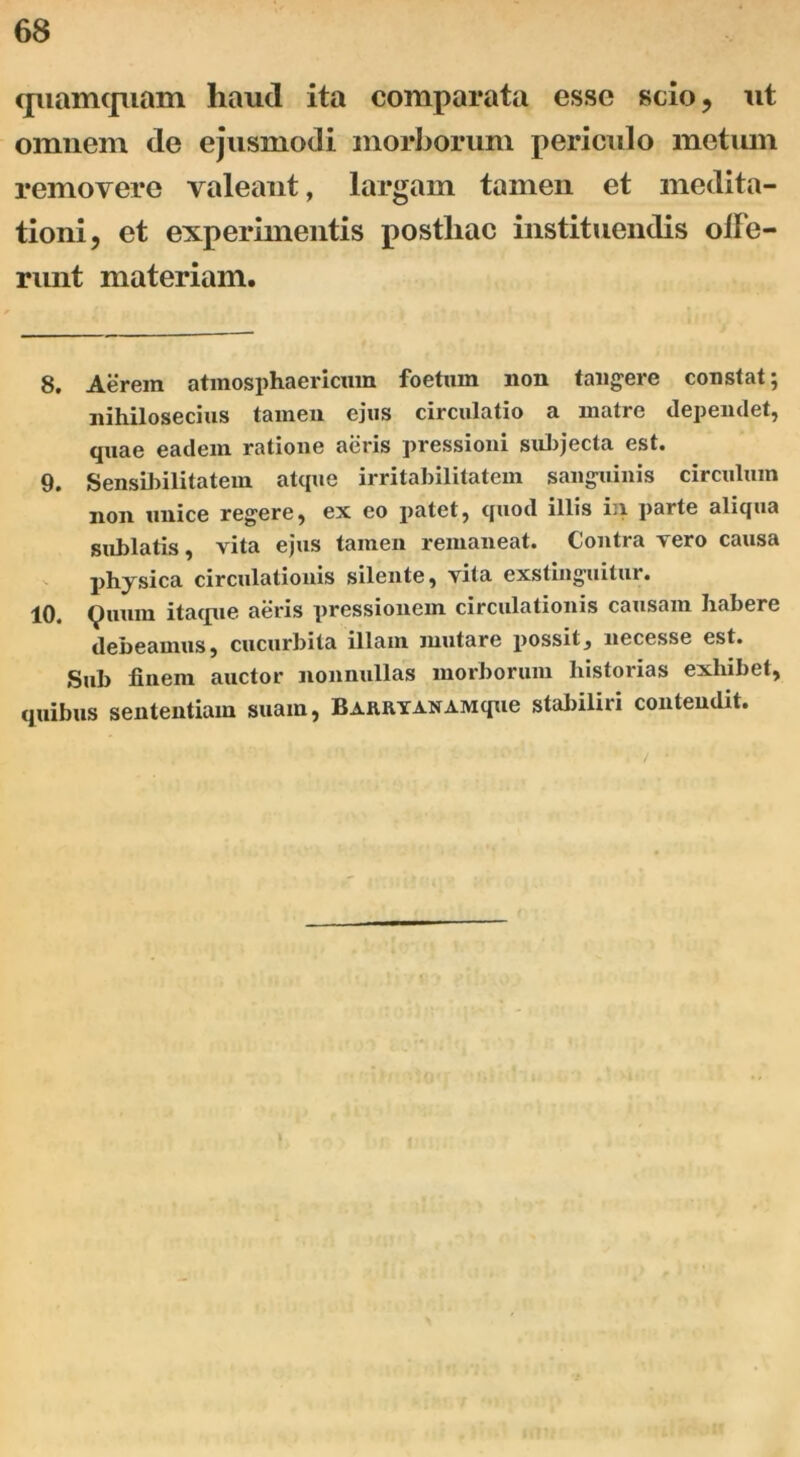 quamquam haud ita comparata esse scio, ut omnem de ejusmodi morborum periculo metum removere valeant, largam tamen et medita- tioni, et experimentis postliac instituendis olFe- runt materiam. 8. Aerem atinosphaericmn foetum non tangere constat; nihilosecius tamen ejus circulatio a matre dependet, quae eadem ratione aeris pressioni subjecta est. 9. Sensibilitatem atque irritabilitatem sanguinis circulum non unice regere, ex eo patet, quod illis in parte aliqua sublatis, vita ejus tamen remaneat. Contra vero causa physica circulationis silente, vita exstinguitur. 10. Quum itaque aeris pressionem circulationis causam habere debeamus, cucurbita illam mutare possit, necesse est. Sub finem auctor nonnullas morborum historias exhibet, quibus sententiam suam, BARRYANAMque stabiliri contendit. /