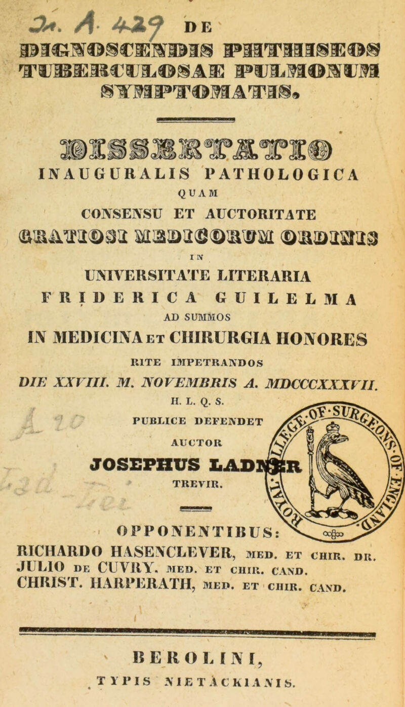 •3*. A• DE TCCWOSC1HV1US PHVHISISOS TonBBCfJiiOSAK pvuuophh STMPTOMAT-IS. IXft9JBJn’A7Awjr<liW INAUGURALIS PATHOLOGICA QUAM CONSENSU ET AUCTORITATE ©num®^ MaaaSDivijai DHaxaraa I IV UNIVERSITATE LITERARIA FRIDERICA GUILELMA AD SUMMOS IN MEDICINA et CHIRURGIA HONORES 1UTE IMPETRANDOS DIE XXVIII. M. NOVEMBRIS A. MDCCCXXXVII. H. L. Q. S. PUBLICE DEFENDET AUCTOR JOSEPHUS LAD! TREVIR. OPPONENTIBUS: RICHARDO HASENCLEVER, med. et chir. dr. JULIO DE CUVRY. MED. ET CHIR. C\ND. CHRIST. IIARPERATH, med. ET CIIIR. CAND. BER O L I N I,