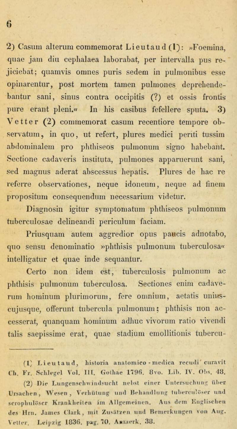 2) Casum alterum commemorat Lieutaud (1): »Foemina, quae jam diu cephalaea laborabat, per intervalla pus re- jiciebat; quamvis onmes puris sedem in pulmonibus esse opinarentur, post mortem tamen pulmones deprehende- bantur sani, sinus contra occipitis (?) et ossis frontis pure erant pleni.« In his casibus fefellere sputa. 3) Vetter (2) commemorat casum recentiore tempore ob- servatum, in quo, ut refert, plures medici periti tussim abdominalem pro phthiseos pulmonum signo habebant. Sectione cadaveris instituta, pulmones apparuerunt sani, sed magnus aderat abscessus hepatis. Plures de hac re referre observationes, neque idoneum, neque ad finem propositum consequendum necessarium videtur. Diagnosin igitur symptomatum phthiseos pulmonum tuberculosae delineandi periculum faciam. Priusquam autem aggredior opus paucis adnotabo, quo sensu denominatio «phthisis pulmonum tuberculosa^ intelligatur et quae inde sequantur. Certo non idem est, tuberculosis pulmonum ac phthisis pulmonum tuberculosa. Sectiones enim cadave- rum hominum plurimorum, fere omnium, aetatis unius- cujusque, offerunt tubercula pulmonum; phthisis non ac- cesserat, quanquam hominum adhuc vivorum ratio vivendi talis saepissime erat, quae stadium emollitionis tubercu- (C Lieutaud, historia anatomico - medica recudi' curavit Cii, Fr. Sclilegel Vol. III. Gothae 179(5. 8vo. Lil>. IV. 0!>s. 48. (2) Die Lungensclnvindsucht nehst einer Untersuchung ilher Ursachen, Wesen , VerliCitung und Beliandlnng tuhereutoser und scropLuliiscr Krankheilen im AUgemeinen. Aus dem Englisclien * n des Hrn. James Clark, mit ZusStzen und Bemerkungen von Ang. \ etler, Leipzig 183(5. pag, 70. Aanierk. 38.