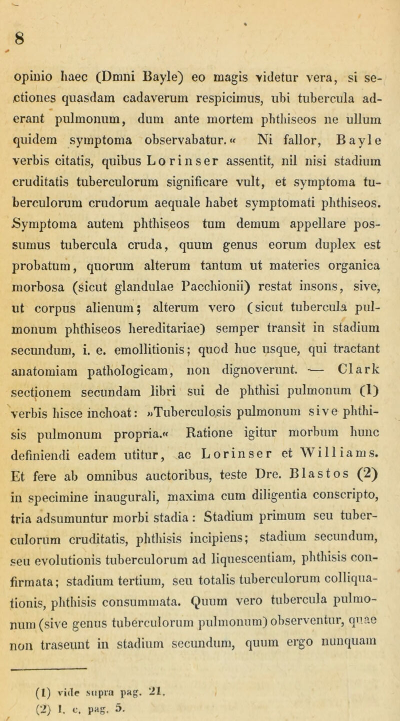 opinio haec (Dmni Bayle) eo magis videtur vera, si se- ctiones quasdam cadaverum respicimus, ubi tubercula ad- erant pulmonum, dum ante mortem phthiseos ne ullum quidem symptoma observabatur.« Ni fallor, Bayle verbis citatis, quibus Lo ri n ser assentit, nil nisi stadium cruditatis tuberculorum significare vult, et symptoma tu- berculorum crudorum aequale habet symptomati phthiseos. Symptoma autem phthiseos tum demum appellare pos- sumus tubercula cruda, quum genus eorum duplex est probatum, quorum alterum tantum ut materies organica morbosa (sicut glandulae Pacchionii) restat insons, sive, ut corpus alienum; alterum vero (sicut tubercula pul- monum phthiseos hereditariae) semper transit in stadium secundum, i. e. emollitionis; quod huc usque, qui tractant anatomiam pathologicam, non dignoverunt. -— Clark sectionem secundam libri sui de phthisi pulmonum (1) verbis hisce inchoat: «Tuberculosis pulmonum sive phthi- sis pulmonum propria.»» Ratione igitur morbum hunc definiendi eadem utitur, ac L o r i n s e r et W i 11 i a m s. Et fere ab omnibus auctoribus, teste Dre. Blastos (2) in specimine inaugurali, maxima cum diligentia conscripto, tria adsumuntur morbi stadia : Stadium primum seu tuber- culorum cruditatis, phthisis incipiens; stadium secundum, seu evolutionis tuberculorum ad liquescendam, phthisis con- firmata; stadium tertium, seu totalis tuberculorum colliqua- tionis, phthisis consummata. Quum vero tubercula pulmo- num (sive genus tuberculorum pulmonum) observentur, quae non traseunt in stadium secundum, quum ergo nunquam (1) vide supra pag. 21.