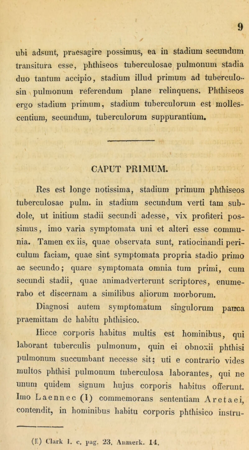 ubi adsunt, praesagire possimus, ea in stadium secundum transitura esse, phthiseos tuberculosae pulmonum stadia duo tantum accipio, stadium illud primum ad tuberculo- sin pulmonum referendum plane relinquens. Phthiseos ergo stadium primum, stadium tuberculorum est molles- centium, secundum, tuberculorum suppurantium. CAPUT PRIMUM. Res est longe notissima, stadium primum phthiseos tuberculosae pulm. in stadium secundum verti tam sub- dole, ut initium stadii secundi adesse, vix profiteri pos- simus , imo varia symptomata uni et alteri esse commu- nia. Tamen ex iis, quae observata sunt, ratiocinandi peri- culum faciam, quae sint symptomata propria stadio primo ac secundo; quare symptomata omnia tum primi, cum secundi stadii, quae animadverterunt scriptores, enume- rabo et discernam a similibus aliorum morborum. Diagnosi autem symptomatum singulorum pauca praemittam de habitu phthisico. Hicce corporis habitus multis est hominibus, qui laborant tuberculis pulmonum, quin ei obnoxii phthisi pulmonum succumbant necesse sit; uti e contrario vides multos phthisi pulmonum tuberculosa laborantes, qui ne unum quidem signum hujus corporis habitus offerunt. Imo Laennec (1) commemorans sententiam A reta ei, contendit, in hominibus habitu corporis phthisico instru- (11) Clark 1. c. pag. 23. Anmerk. 14.