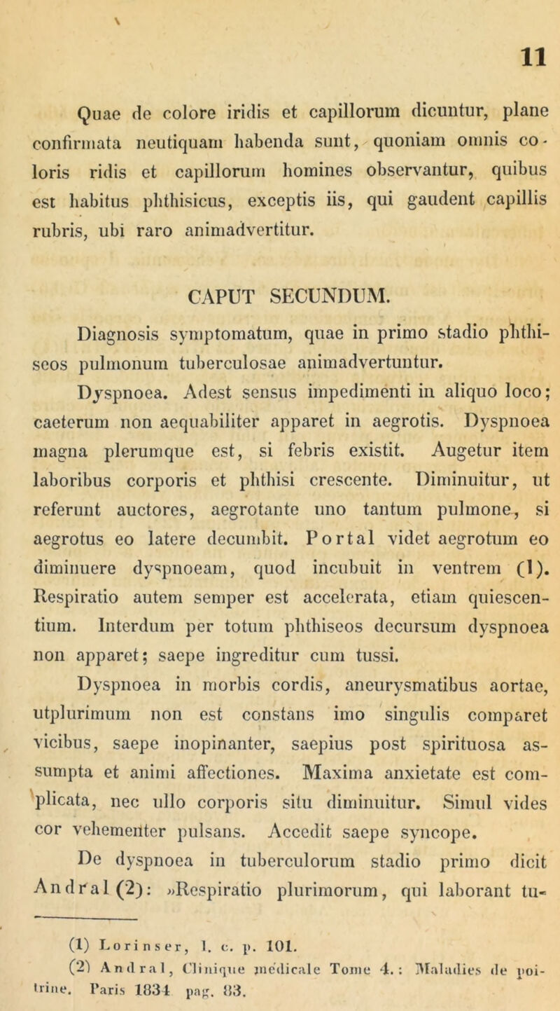 \ Quae de colore iridis et capillorum dicuntur, plane confirmata neutiquam habenda sunt, quoniam omnis co- loris ridis et capillorum homines observantur, quibus est habitus phthisicus, exceptis iis, qui gaudent capillis rubris, ubi raro animadvertitur. CAPUT SECUNDUM. Diagnosis symptomatum, quae in primo stadio phthi- seos pulmonum tuberculosae animadvertuntur. Dyspnoea. Adest sensus impedimenti in aliquo loco; caeterum non aequabiliter apparet in aegrotis. Dyspnoea magna plerumque est, si febris existit. Augetur item laboribus corporis et phthisi crescente. Diminuitur, ut referunt auctores, aegrotante uno tantum pulmone, si aegrotus eo latere decumbit. Portal videt aegrotum eo diminuere dyspnoeam, quod incubuit in ventrem (1). Respiratio autem semper est accelerata, etiam quiescen- tium. Interdum per totum plithiseos decursum dyspnoea non apparet; saepe ingreditur cum tussi. Dyspnoea in morbis cordis, aneurysmatibus aortae, utplurimum non est constans imo singulis comparet , vicibus, saepe inopinanter, saepius post spirituosa as- sumpta et animi affectiones. Maxima anxietate est com- plicata, nec ullo corporis situ diminuitur. Simul vides cor vehementer pulsans. Accedit saepe syncope. De dyspnoea in tuberculorum stadio primo dicit And na 1(2): «Respiratio plurimorum, qui laborant tu- (1) Lori ns er, 1. c. p. 101. (21 Andral, Cliui que medicale Tome 4.: Malailies de poi- 'rine. Paris 1834 pag. 83.