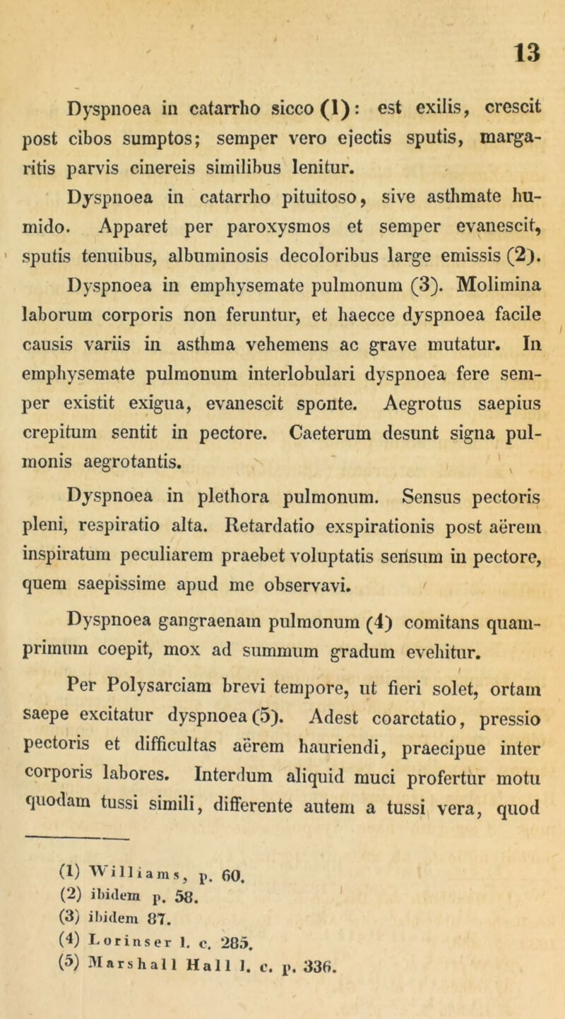 Dyspnoea in catarrho sicco (1): est exilis, crescit post cibos sumptos; semper vero ejectis sputis, marga- ritis parvis cinereis similibus lenitur. Dyspnoea in catarrho pituitoso, sive asthmate hu- mido. Apparet per paroxysmos et semper evanescit, sputis tenuibus, albuminosis decoloribus large emissis (2). Dyspnoea in emphysemate pulmonum (3). Molimina laborum corporis non feruntur, et haecce dyspnoea facile causis variis in asthma vehemens ac grave mutatur. In emphysemate pulmonum interlobulari dyspnoea fere sem- per existit exigua, evanescit sponte. Aegrotus saepius crepitum sentit in pectore. Caeterum desunt signa pul- monis aegrotantis. Dyspnoea in plethora pulmonum. Sensus pectoris pleni, respiratio alta. Retardatio exspirationis post aerem inspiratum peculiarem praebet voluptatis sensum in pectore, quem saepissime apud me observavi. Dyspnoea gangraenam pulmonum (4) comitans quam- primum coepit, mox ad summum gradum evehitur. / Per Polysarciam brevi tempore, ut fieri solet, ortam saepe excitatur dyspnoea (5). Adest coarctatio, pressio pectoris et difficultas aerem hauriendi, praecipue inter corporis labores. Interdum aliquid muci profertur motu quodam tussi simili, differente autem a tussi vera, quod (1) TV i 11 i a ra *, p. 60. (2) ibidem p. 58. (3) ibidem 87. (4) Lorinser 1. e. 285. (5) Marshall Hali I. c. p. 336.