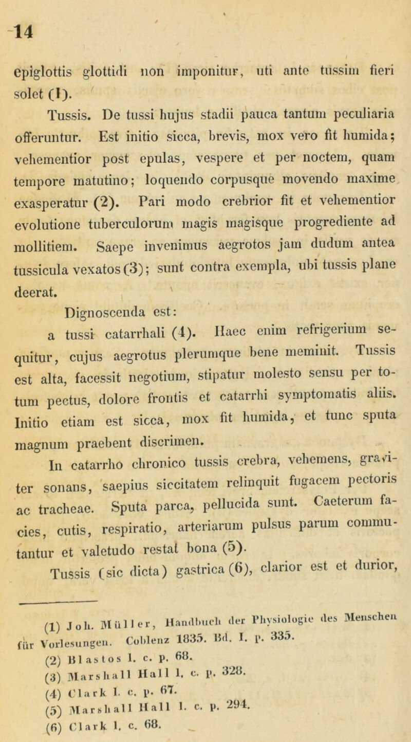 epiglottis glottidi non imponitur, uti ante tussim fieri solet (1). Tussis. De tussi hujus stadii pauca tantum peculiaria offeruntur. Est initio sicca, brevis, mox vero fit liumida; vehementior post epulas, vespere et per noctem, quam tempore matutino; loquendo corpusque movendo maxime exasperatur (2). Pari modo crebrior fit et vehementior evolutione tuberculorum magis magisque progrediente ad mollitiem. Saepe invenimus aegrotos jam dudum antea tussicula vexatos (3); sunt contra exempla, ubi tussis plane deerat. Dignoscenda est: a tussi catarrhali (4). Ilaec enim refrigerium se- quitur, cujus aegrotus plerumque bene meminit. Tussis est alta, facessit negotium, stipatur molesto sensu per to- tum pectus, dolore frontis et catarrhi symptomatis aliis. Initio etiam est sicca, mox fit liumida, et tunc sputa magnum praebent discrimen. In catarrho chronico tussis crebra, vehemens, gravi- ter sonans, saepius siccitatem relinquit fugacem pectoris ac tracheae. Sputa parca, pellucida sunt. Caeterum fa- cies, cutis, respiratio, arteriarum pulsus parum commu- tantur et valetudo restat bona (5). Tussis (sic dicta) gastrica (6), clarior est et durior, fiir (1) Joh. Mulier, Han.llmcli der Physiologie des Menschen Vorlesungen. Coblenz 1835. Hd. I. p. 33a. (2) 111 as tos 1. c. p. 68. (3) Marskall Hali 1. c. p. 328. (4) Clark 1. e. p. 67. (5) Marsh ali Hali 1. c. p. 294. (6) Clark 1. c. 68.