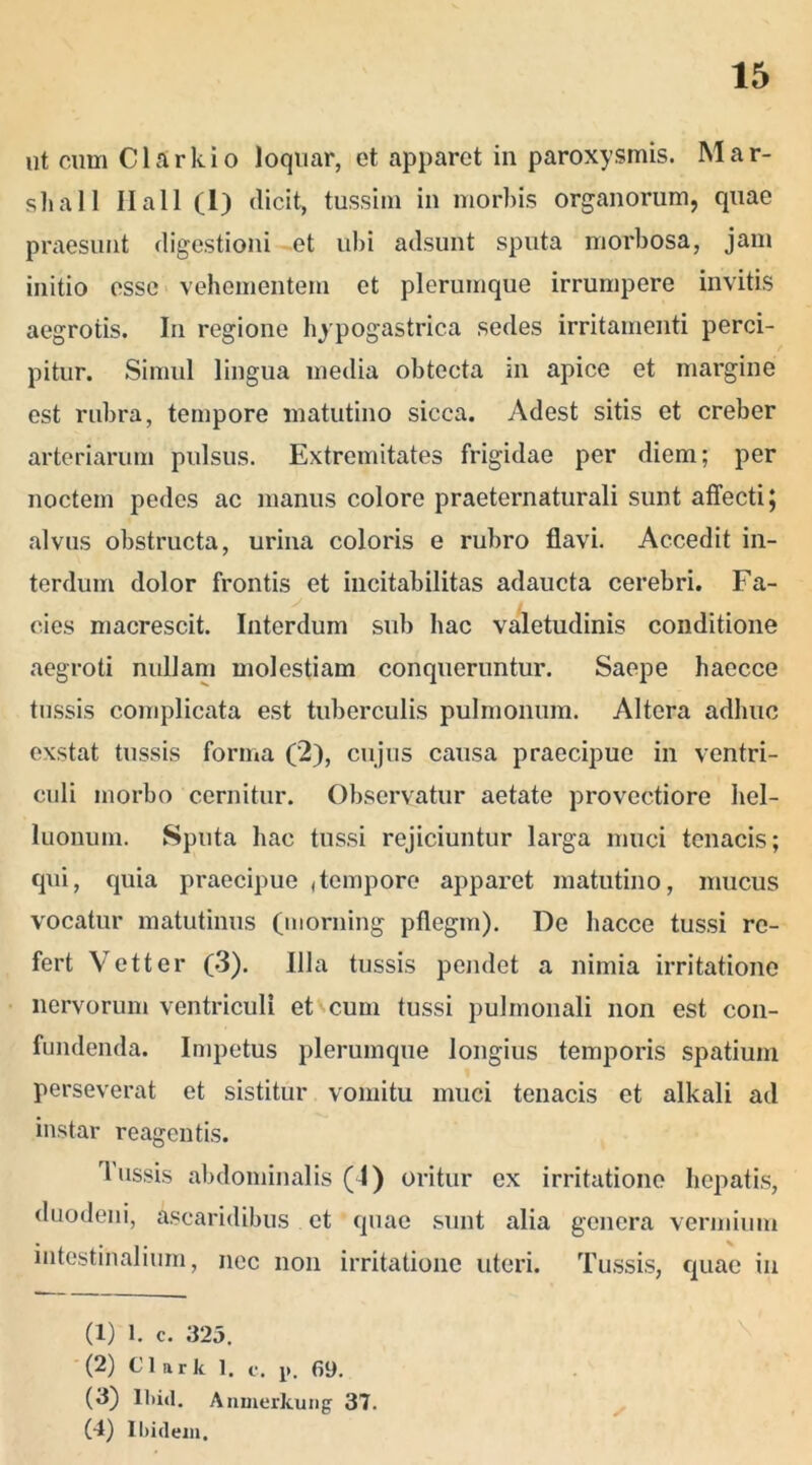 ut cum Clark io loquar, et apparet in paroxysmis. Mar- shall Ilall (l) dicit, tussim in morbis organorum, quae praesunt digestioni et ubi adsunt sputa morbosa, jam initio esse vehementem et plerumque irrumpere invitis aegrotis. In regione hypogastrica sedes irritamenti perci- pitur. Simul lingua media obtecta in apice et margine est rubra, tempore matutino sicca. Adest sitis et creber arteriarum pulsus. Extremitates frigidae per diem; per noctem pedes ac manus colore praeternaturali sunt affecti; alvus obstructa, urina coloris e rubro flavi. Accedit in- terdum dolor frontis et incitabilitas adaucta cerebri. Fa- cies macrescit. Interdum sub hac valetudinis conditione aegroti nullam molestiam conqueruntur. Saepe haecce tussis complicata est tuberculis pulmonum. Altera adhuc exstat tussis forma (2), cujus causa praecipue in ventri- culi morbo cernitur. Observatur aetate provectiore hel- luonum. Sputa hac tussi rejiciuntur larga muci tenacis; qui, quia praecipue «tempore apparet matutino, mucus vocatur matutinus (morning pflegm). De liacce tussi re- fert Vetter (3). Illa tussis pendet a nimia irritatione nervorum ventriculi et cum tussi pulmonali non est con- fundenda. Impetus plerumque longius temporis spatium perseverat et sistitur vomitu muci tenacis et alkali ad instar reagentis. Tussis abdominalis (4) oritur ex irritatione hepatis, duodeni, ascaridibus et quae sunt alia genera vermium intestinalium, nec non irritatione uteri. Tussis, quae in (1) l. c. 325. (2) Clark 1. c. p. 69. (3) lliid. Anmerkung 37. (4) Ibidem.