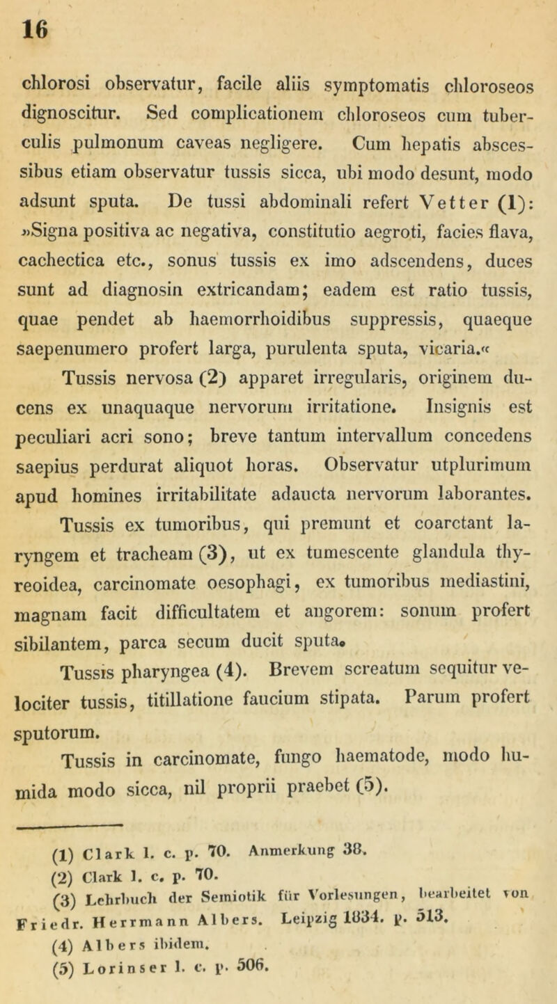 chlorosi observatur, facile aliis symptomatis chloroseos dignoscitur. Sed complicationem chloroseos cum tuber- culis pulmonum caveas negligere. Cum hepatis absces- sibus etiam observatur tussis sicca, ubi modo desunt, modo adsunt sputa. De tussi abdominali refert Vetter (1): j>Signa positiva ac negativa, constitutio aegroti, facies flava, cachectica etc., sonus tussis ex imo adscendens, duces sunt ad diagnosin extricandam; eadem est ratio tussis, quae pendet ab haemorrhoidibus suppressis, quaeque saepenumero profert larga, purulenta sputa, vicaria.« Tussis nervosa (2) apparet irregularis, originem du- cens ex unaquaque nervorum irritatione. Insignis est peculiari acri sono; breve tantum intervallum concedens saepius perdurat aliquot horas. Observatur utplurimum apud homines irritabilitate adaucta nervorum laborantes. Tussis ex tumoribus, qui premunt et coarctant la- ryngem et tracheam (3), ut ex tumescente glandula thy- reoidea, carcinomate oesophagi, ex tumoribus mediastini, magnam facit difficultatem et angorem: sonum profert sibilantem, parca secum ducit sputa. Tussis pharyngea (4). Brevem screatum sequitur ve- lociter tussis, titillatione faucium stipata. Parum profert sputorum. Tussis in carcinomate, fungo haematode, modo hu- mida modo sicca, nil proprii praebet (5). (1) Clark 1. c. p. 70. Aiunerkuiig 38. (2) Clark 1. c. p. 70. (3) Lehrlmcli der Semiotik fiir Vorlesungen, bearbeitet ron Friedr. Herrmann Albers. Leipzig 1834. p. 513. (4) Albers ibidem. (5) Lorinser 1. c. p. 506.