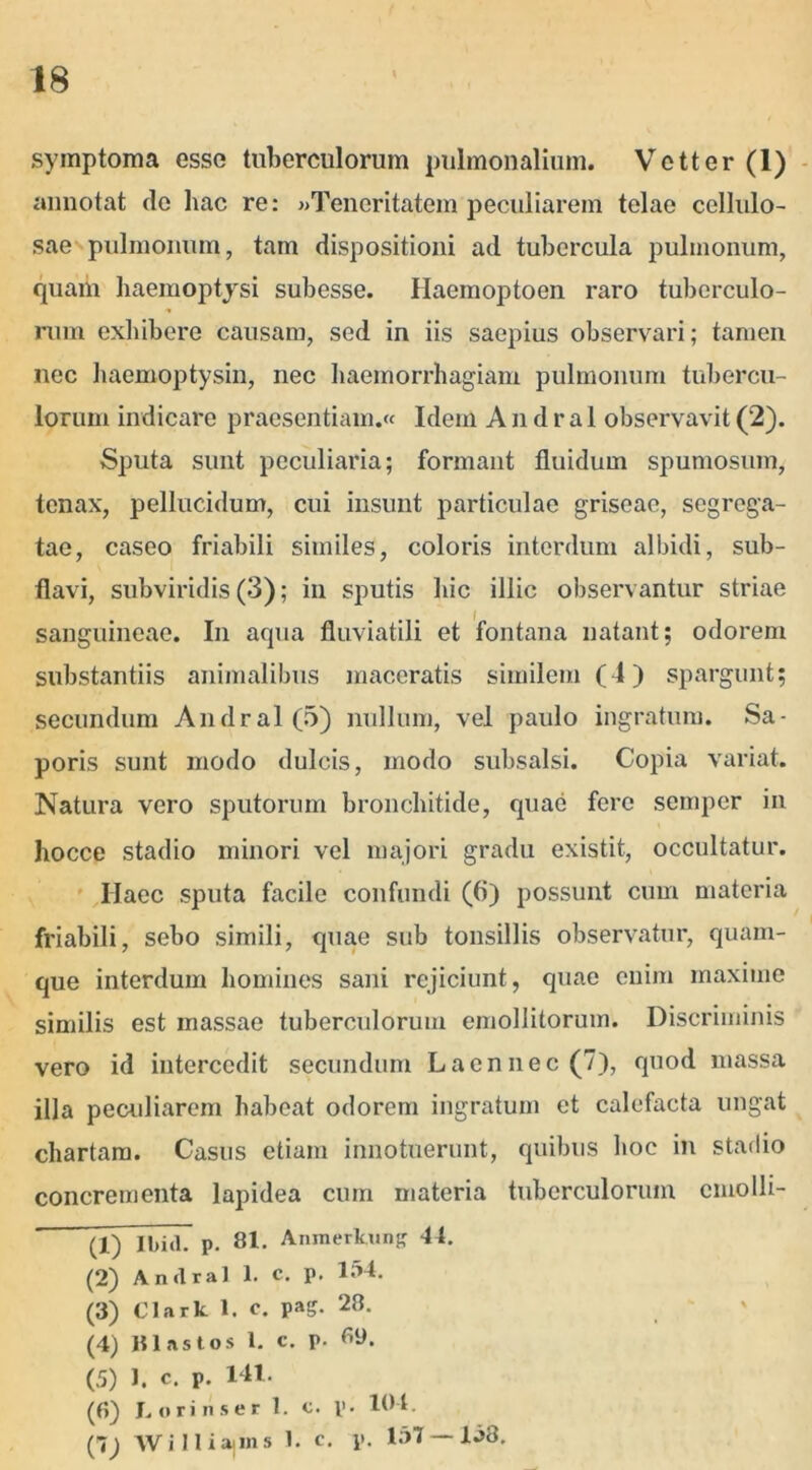 symptoma esso tuberculorum pulmonalium. Vetter (1) annotat de hac re: «Teneritatem peculiarem telae cellulo- sae pulmonum, tam dispositioni ad tubercula pulmonum, quarii haemoptysi subesse. Haemoptoen raro tuberculo- rum exhibere causam, sed in iis saepius observari; tamen nec haemoptysin, nec haemorrhagiam pulmonum tubercu- lorum indicare praesentiam.« Idem A n d r a 1 observavit (2). Sputa sunt peculiaria; formant fluidum spumosum, tenax, pellucidum, cui insunt particulae griseae, segrega- tae, caseo friabili similes, coloris interdum albidi, sub- flavi, subviridis (3); in sputis hic illic observantur striae sanguineae. In acpia fluviatili et fontana natant; odorem substantiis animalibus maceratis similem (4) spargunt; secundum Andral(5) nullum, vel paulo ingratum. Sa- poris sunt modo dulcis, modo subsalsi. Copia variat. Natura vero sputorum bronchitide, quae fere semper in hocce stadio minori vel majori gradu existit, occultatur. Haec sputa facile confundi (ti) possunt cum materia friabili, sebo simili, quae sub tonsillis observatur, quam- que interdum homines sani rejiciunt, quae enim maxime similis est massae tuberculorum emollitorum. Discriminis vero id intercedit secundum Laennec (7), quod massa illa peculiarem habeat odorem ingratum et calefacta ungat chartam. Casus etiam innotuerunt, quibus hoc in stadio concrementa lapidea cum materia tuberculorum cmolli- (1) Ibi(l. p. 81. Anmerkung 44. (2) Andral 1. c. p. 1S4. (3) Clark 1. c. pag. 28. (4) HI.istos 1. c. p. 6y. (5) J. c. p. 141. (6) L orinser 1. c. p. 104. (1) W i 11 iajins 1. c. p. 157 — 1^3.